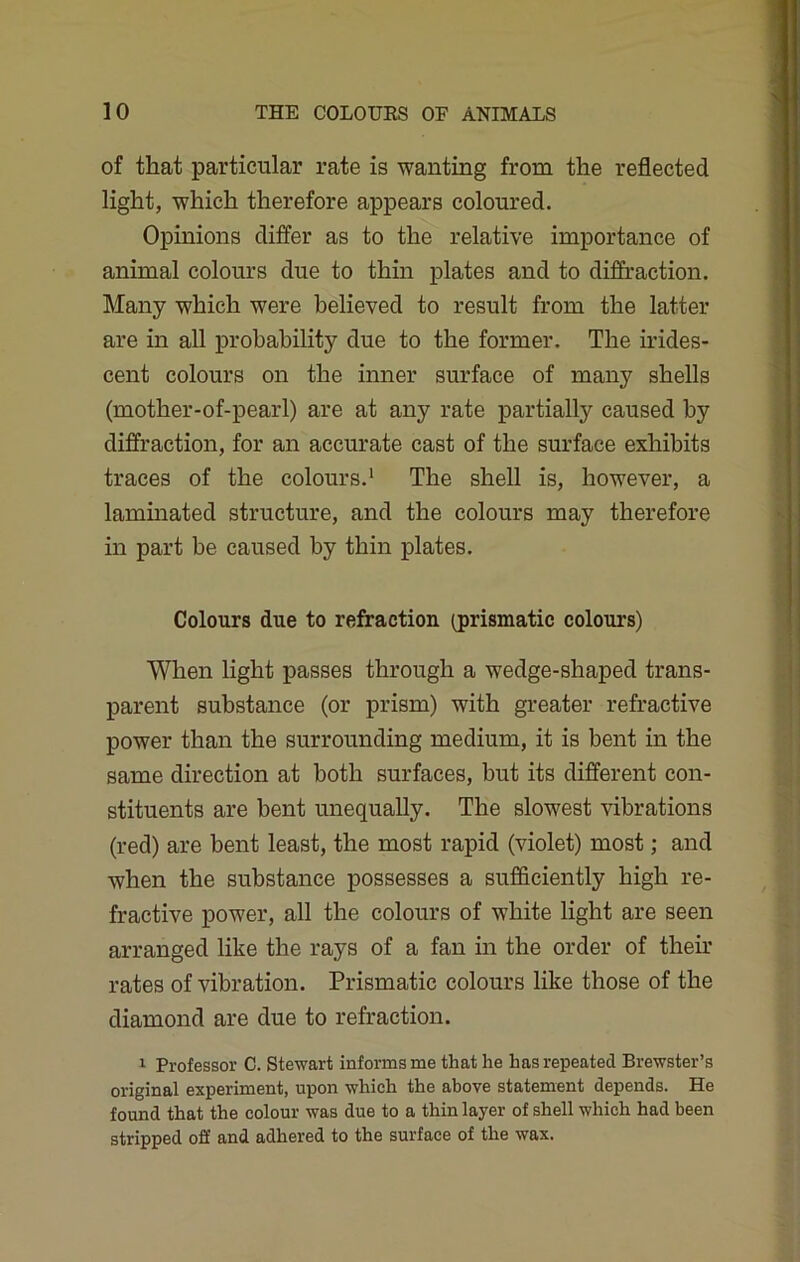 of that particular rate is wanting from the reflected light, which therefore appears coloured. Opinions differ as to the relative importance of animal colours due to thin plates and to diffraction. Many which were believed to result from the latter are in all probability due to the former. The irides- cent colours on the inner surface of many shells (mother-of-pearl) are at any rate partially caused by diffraction, for an accurate cast of the surface exhibits traces of the colours.1 The shell is, however, a laminated structure, and the colours may therefore in part be caused by thin plates. Colours due to refraction (prismatic colours) When light passes through a wedge-shaped trans- parent substance (or prism) with greater refractive power than the surrounding medium, it is bent in the same direction at both surfaces, but its different con- stituents are bent unequally. The slowest vibrations (red) are bent least, the most rapid (violet) most; and when the substance possesses a sufficiently high re- fractive power, all the colours of white light are seen arranged like the rays of a fan in the order of their rates of vibration. Prismatic colours like those of the diamond are due to refraction. 1 Professor C. Stewart informs me that he has repeated Brewster’s original experiment, upon which the above statement depends. He found that the colour was due to a thin layer of shell which had been stripped off and adhered to the surface of the wax.