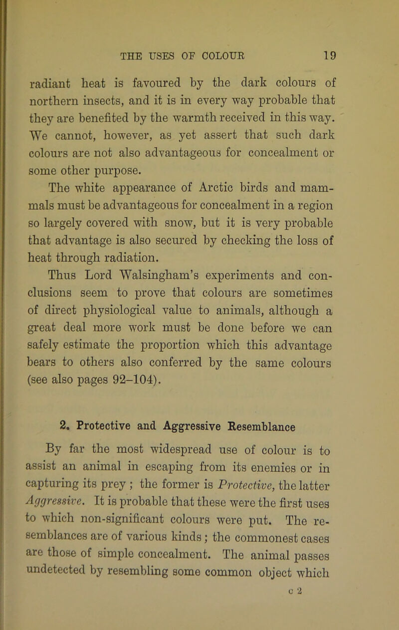 radiant beat is favoured by the dark colours of northern insects, and it is in every way probable that they are benefited by the warmth received in this way. We cannot, however, as yet assert that such dark colours are not also advantageous for concealment or some other purpose. The white appearance of Arctic birds and mam- mals must be advantageous for concealment in a region so largely covered with snow, but it is very probable that advantage is also secured by checking the loss of heat through radiation. Thus Lord Walsingham’s experiments and con- clusions seem to prove that colours are sometimes of direct physiological value to animals, although a great deal more work must be done before we can safely estimate the proportion which this advantage bears to others also conferred by the same colours (see also pages 92-104). 2. Protective and Aggressive Resemblance By far the most widespread use of colour is to assist an animal in escaping from its enemies or in capturing its prey ; the former is Protective, the latter Aggressive. It is probable that these were the first uses to which non-significant colours were put. The re- semblances are of various kinds; the commonest cases are those of simple concealment. The animal passes undetected by resembling some common object which