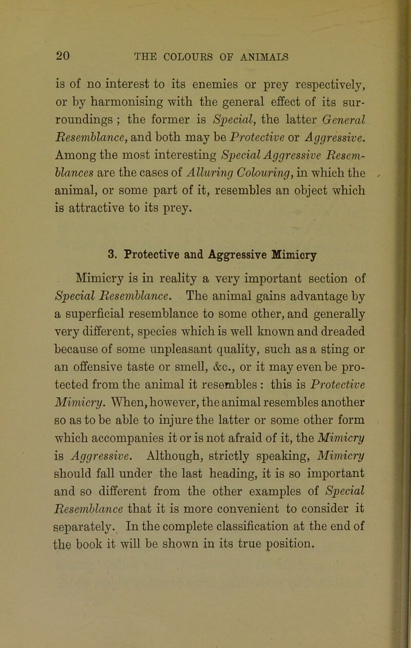 is of no interest to its enemies or prey respectively, or by harmonising with the general effect of its sur- roundings ; the former is Special, the latter General Resemblance, and both may be Protective or Aggressive. Among the most interesting Special Aggressive Resem- blances are the cases of Alluring Colouring, hi which the animal, or some part of it, resembles an object which is attractive to its prey. 3. Protective and Aggressive Mimicry Mimicry is in reality a very important section of Special Resemblance. The animal gains advantage by a superficial resemblance to some other, and generally very different, species which is well known and dreaded because of some unpleasant quality, such as a sting or an offensive taste or smell, &c., or it may even be pro- tected from the animal it resembles : this is Protective Mimicry. When, however, the animal resembles another so as to be able to injure the latter or some other form which accompanies it or is not afraid of it, the Mimicry is Aggressive. Although, strictly speaking, Mimicry should fall under the last heading, it is so important and so different from the other examples of Special Resemblance that it is more convenient to consider it separately. In the complete classification at the end of the book it will be shown in its true position.