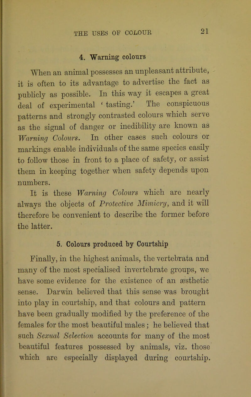 4. Warning colours Wlien an animal possesses an unpleasant attribute, it is often to its advantage to advertise the fact as publicly as possible. In this way it escapes a great deal of experimental ‘ tasting.’ The conspicuous patterns and strongly contrasted colours which serve as the signal of danger or inedibility are known as Warning Colours. In other cases such colours or markings enable individuals of the same species easily to follow those in front to a place of safety, or assist them in keeping together when safety depends upon numbers. It is these Warning Colours which are nearly always the objects of Protective Mimicry, and it will therefore be convenient to describe the former before the latter. 5. Colours produced by Courtship Finally, in the highest animals, the vertebrata and many of the most specialised invertebrate groups, we have some evidence for the existence of an sesthetic sense. Darwin believed that this sense was brought into play in courtship, and that colours and pattern have been gradually modified by the preference of the females for the most beautiful males; he believed that such Sexual Selection accounts for many of the most beautiful features possessed by animals, viz. those which are especially displayed during courtship.
