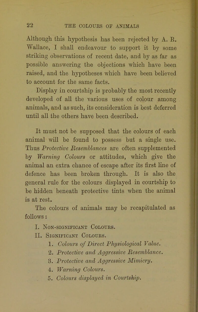 Although this hypothesis has been rejected by A. R. Wallace, I shall endeavour to support it by some striking observations of recent date, and by as far as possible answering the objections which have been raised, and the hypotheses which have been believed to account for the same facts. Display in courtship is probably the most recently developed of all the various uses of colour among animals, and as such, its consideration is best deferred until all the others have been described. It must not be supposed that the colours of each animal will be found to possess but a single use. Thus Protective Resemblances are often supplemented by Warning Colours or attitudes, which give the animal an extra chance of escape after its first line of defence has been broken through. It is also the general rule for the colours displayed in courtship to be hidden beneath protective tints when the animal is at rest. The colours of animals may be recapitulated as follows: I. Non-significant Coloues. II. Significant Coloues. 1. Colours of Direct Physiological Value. 2. Protective and Aggressive Resemblance. 3. Protective and Aggressive Mimicry. 4. Warning Colours. 5. Colours displayed in Courtship.