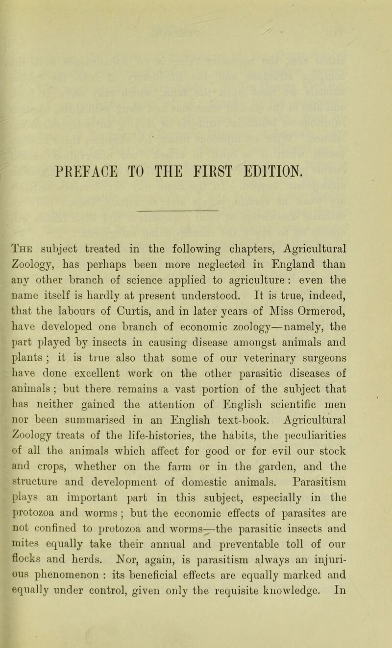 The subject treated in the following chapters, Agricultural Zoology, has perhaps been more neglected in England than any other branch of science applied to agriculture : even the name itself is hardly at present understood. It is true, indeed, that the labours of Curtis, and in later years of Miss Ormerod, have developed one branch of economic zoology—namely, the part played by insects in causing disease amongst animals and plants ; it is true also that some of our veterinary surgeons have done excellent work on the other parasitic diseases of animals ; but there remains a vast portion of the subject that lias neither gained the attention of English scientific men nor been summarised in an English text-book. Agricultural Zoology treats of the life-histories, the habits, the peculiarities of all the animals which affect for good or for evil our stock and crops, whether on the farm or in the garden, and the structure and development of domestic animals. Parasitism plays an important part in this subject, especially in the protozoa and worms ; but the economic effects of parasites are not confined to protozoa and worms—the parasitic insects and mites equally take their annual and preventable toll of our flocks and herds. Nor, again, is parasitism always an injuri- ous phenomenon : its beneficial effects are equally marked and equally under control, given only the requisite knowledge. In