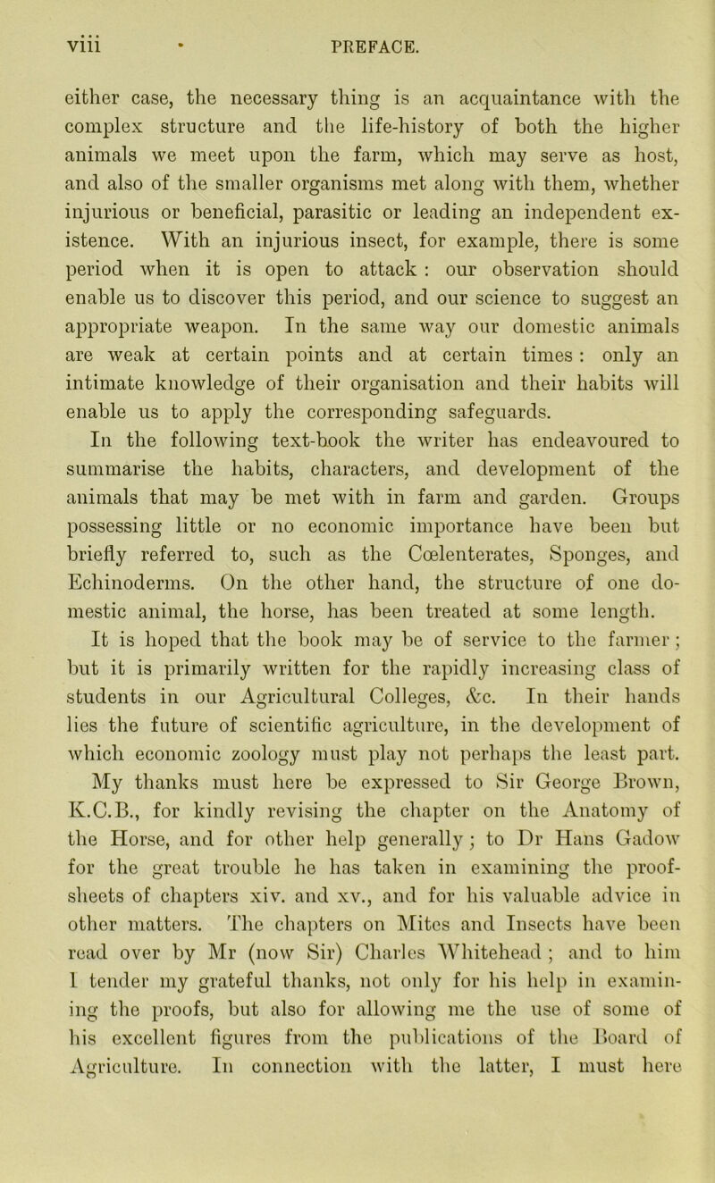 either case, the necessary thing is an acquaintance with the complex structure and the life-history of both the higher animals we meet upon the farm, which may serve as host, and also of the smaller organisms met along with them, whether injurious or beneficial, parasitic or leading an independent ex- istence. With an injurious insect, for example, there is some period when it is open to attack : our observation should enable us to discover this period, and our science to suggest an appropriate weapon. In the same way our domestic animals are weak at certain points and at certain times: only an intimate knowledge of their organisation and their habits will enable us to apply the corresponding safeguards. In the following text-book the writer has endeavoured to summarise the habits, characters, and development of the animals that may be met with in farm and garden. Groups possessing little or no economic importance have been but briefly referred to, such as the Coelenterates, Sponges, and Echinoderms. On the other hand, the structure of one do- mestic animal, the horse, has been treated at some length. It is hoped that the book may be of service to the farmer; but it is primarily written for the rapidly increasing class of students in our Agricultural Colleges, &c. In their hands lies the future of scientific agriculture, in the development of which economic zoology must play not perhaps the least part. My thanks must here be expressed to Sir George Brown, K.C.B., for kindly revising the chapter on the Anatomy of the Horse, and for other help generally; to Dr Hans Gadow for the great trouble he has taken in examining the proof- sheets of chapters xiv. and xv., and for his valuable advice in other matters. The chapters on Mites and Insects have been read over by Mr (now Sir) Charles Whitehead ; and to him 1 tender my grateful thanks, not only for his help in examin- ing the proofs, but also for allowing me the use of some of his excellent figures from the publications of the Board of Agriculture. In connection with the latter, I must here