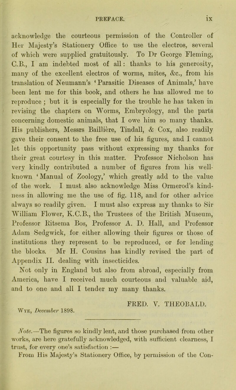acknowledge the courteous permission of the Controller of Her Majesty’s Stationery Office to use the electros, several of which were supplied gratuitously. To Dr George Fleming, C.B., I am indebted most of ail: thanks to his generosity, many of the excellent electros of worms, mites, &c., from his translation of Neumann’s ‘Parasitic Diseases of Animals,’ have been lent me for this book, and others he has allowed me to reproduce ; hut it is especially for the trouble he has taken in revising the chapters on Worms, Embryology, and the parts concerning domestic animals, that I owe him so many thanks. His publishers, Messrs Bailliere, Tindall, & Cox, also readily gave their consent to the free use of his figures, and I cannot let this opportunity pass without expressing my thanks for their great courtesy in this matter. Professor Nicholson has very kindly contributed a number of figures from his well- known ‘ Manual of Zoology,’ which greatly add to the value of the work. I must also acknowledge Miss Ormerod’s kind- ness in allowing me the use of fig. 118, and for other advice always so readily given. I must also express my thanks to Sir William Flower, K.C.B., the Trustees of the British Museum, Professor Bitsema Bos, Professor A. D. Hall, and Professor Adam Sedgwick, for either allowing their figures or those of institutions they represent to he reproduced, or for lending the blocks. Mr H. Cousins has kindly revised the part of Appendix II. dealing with insecticides. Not only in England hut also from abroad, especially from America, have I received much courteous and valuable aid, and to one and all I tender my many thanks. FRED. V. THEOBALD. Wye, December 1898. Note.—The figures so kindly lent, and those purchased from other works, arc here gratefully acknowledged, with sufficient clearness, I trust, for every one’s satisfaction :— From His Majesty’s Stationery Office, by permission of the Con-