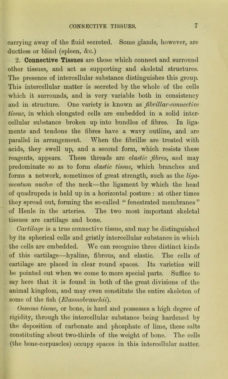 carrying away of the fluid secreted. Some glands, however, are ductless or blind (spleen, &c.) 2. Connective Tissues are those which connect and surround other tissues, and act as supporting and skeletal structures. The presence of intercellular substance distinguishes this group. This intercellular matter is secreted by the whole of the cells which it surrounds, and is very variable both in consistency and in structure. One variety is known as fibrillar-connective tissue, in which elongated cells are embedded in a solid inter- cellular substance broken up into bundles of fibres. In liga- ments and tendons the fibres have a wavy outline, and are parallel in arrangement. When the fibrillm are treated with acids, they swell up, and a second form, which resists these reagents, appears. These threads are elastic fibres, and may predominate so as to form elastic tissue, which branches and forms a network, sometimes of great strength, such as the liga- mentum nuchce of the neck—the ligament by which the head of quadrupeds is held up in a horizontal posture : at other times they spread out, forming the so-called “ fenestrated membranes ” of Henle in the arteries. The two most important skeletal tissues are cartilage and bone. Cartilage is a true connective tissue, and may be distinguished by its spherical cells and gristly intercellular substance in which the cells are embedded. We can recognise three distinct kinds of this cartilage—hyaline, fibrous, and elastic. The cells of cartilage are placed in clear round spaces. Its varieties will be pointed out when we come to more special parts. Suffice to say here that it is found in both of the great divisions of the animal kingdom, and may even constitute the entire skeleton of some of the fish (Elasmobranchii). Osseous tissue, or bone, is hard and possesses a high degree of rigidity, through the intercellular substance being hardened by the deposition of carbonate and phosphate of lime, these salts constituting about two-thirds of the weight of bone. The cells (the bone-corpuscles) occupy spaces in this intercellular matter.