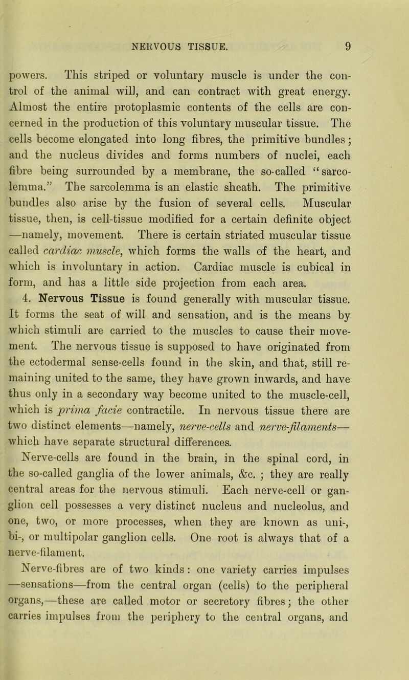 powers. This striped or voluntary muscle is under the con- trol of the animal will, and can contract with great energy. Almost the entire protoplasmic contents of the cells are con- cerned in the production of this voluntary muscular tissue. The cells become elongated into long fibres, the primitive bundles; and the nucleus divides and forms numbers of nuclei, each fibre being surrounded by a membrane, the so-called “sarco- lemma.” The sarcolemma is an elastic sheath. The primitive bundles also arise by the fusion of several cells. Muscular tissue, then, is cell-tissue modified for a certain definite object —namely, movement. There is certain striated muscular tissue called cardiac, muscle, which forms the walls of the heart, and which is involuntary in action. Cardiac muscle is cubical in form, and has a little side projection from each area. 4. Nervous Tissue is found generally with muscular tissue. It forms the seat of will and sensation, and is the means by which stimuli are carried to the muscles to cause their move- ment. The nervous tissue is supposed to have originated from the ectodermal sense-cells found in the skin, and that, still re- maining united to the same, they have grown inwards, and have thus only in a secondary way become united to the muscle-cell, which is pvima facie contractile. In nervous tissue there are two distinct elements—namely, nerve-cells and nerve-filaments— which have separate structural differences. Nerve-cells are found in the brain, in the spinal cord, in the so-called ganglia of the lower animals, &c. ; they are really central areas for the nervous stimuli. Each nerve-cell or gan- glion cell possesses a very distinct nucleus and nucleolus, and one, two, or more processes, when they are known as uni-, bi-, or multipolar ganglion cells. One root is always that of a nerve-filament. Nerve-fibres are of two kinds : one variety carries impulses —sensations—from the central organ (cells) to the peripheral organs,—these are called motor or secretory fibres; the other carries impulses from the periphery to the central organs, and