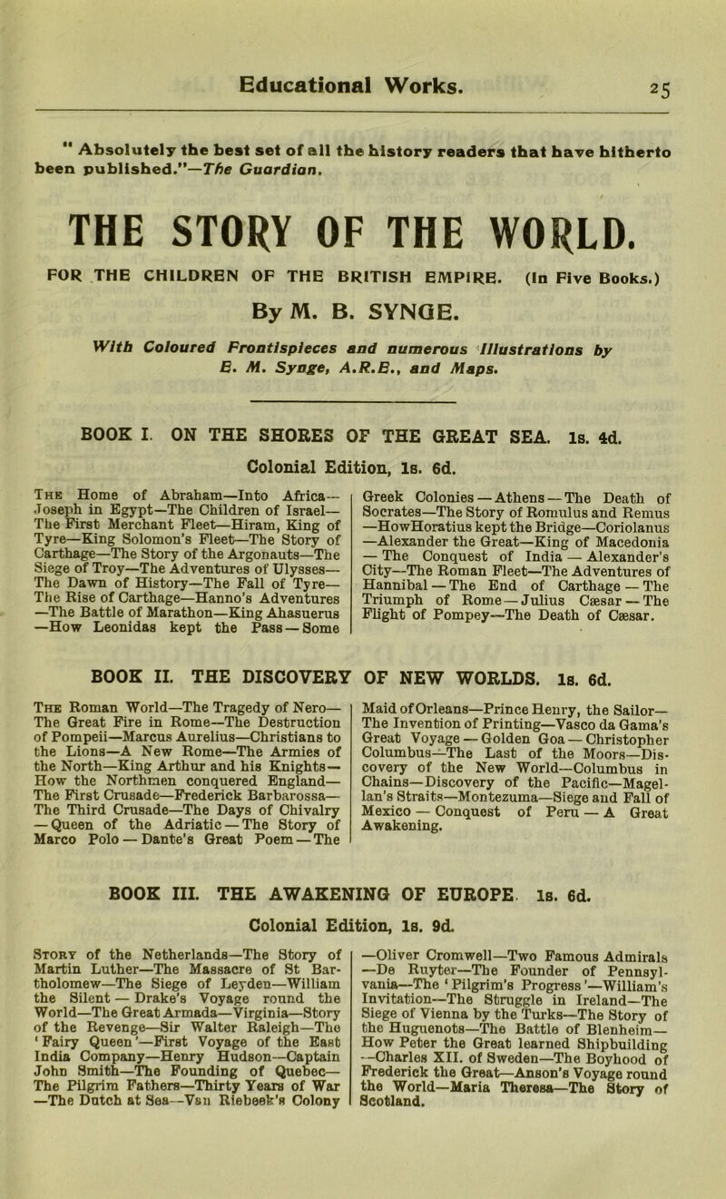 “ Absolutely the best set of all the history readers that have hitherto been published.”—The Guardian. THE STORY OF THE WORLD. FOR THE CHILDREN OF THE BRITISH EMPIRE. (In Five Books.) By M. B. SYNGE. With Coloured Frontispieces and numerous Illustrations by B. M. Synge, A.R.B., and Maps. BOOK I. ON THE SHORES OF THE GREAT SEA. Is. 4d. Colonial Edition, Is. 6d. The Home of Abraham—Into Africa— Joseph in Egypt—The Children of Israel— The First Merchant Fleet—Hiram, King of Tyre—King Solomon’s Fleet—The Story of Carthage—The Story of the Argonauts—The Siege of Troy—The Adventures of Ulysses— The Dawn of History—The Fall of Tyre— The Rise of Carthage—Hanno’s Adventures —The Battle of Marathon—King Ahasuerus —How Leonidas kept the Pass —Some BOOK II. THE DISCOVERY The Roman World—The Tragedy of Nero— The Great Fire in Rome—The Destruction of Pompeii—Marcus Aurelius—Christians to the Lions—A New Rome—The Armies of the North—King Arthur and his Knights— How the Northmen conquered England— The First Crusade—Frederick Barbarossa— The Third Crusade—The Days of Chivalry — Queen of the Adriatic — The Story of Marco Polo — Dante’s Great Poem — The Greek Colonies — Athens — The Death of Socrates—The Story of Romulus and Remus —HowHoratius kept the Bridge—Coriolanus —Alexander the Great—King of Macedonia — The Conquest of India — Alexander’s City—The Roman Fleet—The Adventures of Hannibal — The End of Carthage — The Triumph of Rome — Julius Caesar — The Flight of Pompey—The Death of Caesar. OF NEW WORLDS. Is. 6d. Maid of Orleans—Prince Henry, the Sailor— The Invention of Printing—Vasco da Gama’s Great Voyage — Golden Goa — Christopher Columbus—The Last of the Moors—Dis- covery of the New World—Columbus in Chains—Discovery of the Pacific—Magel- lan’s Straits—Montezuma—Siege and Fall of Mexico — Conquest of Peru — A Great Awakening. BOOK III. THE AWAKENING OF EUROPE Is. 6d. Colonial Edition, is. 9d. Story of the Netherlands—The Story of Martin Luther—The Massacre of St Bar- tholomew—The Siege of Leyden—William the Silent — Drake’s Voyage round the World—The Great Armada—Virginia—Story of the Revenge—Sir Walter Raleigh—The ‘ Fairy Queen ’—First Voyage of the East India Company—Henry Hudson—Captain John Smith—The Founding of Quebec— The Pilgrim Fathers—Thirty Years of War —The Dutch at Sea—Van Riebeek’s Colony —Oliver Cromwell—Two Famous Admirals —De Ruyter—The Founder of Pennsyl- vania—The 1 Pilgrim’s Progress ’—William’s Invitation—The Struggle in Ireland—The Siege of Vienna by the Turks—The Story of the Huguenots—The Battle of Blenheim— How Peter the Great learned Shipbuilding - -Charles XII. of Sweden—The Boyhood of Frederick the Great—Anson's Voyage round the World—Maria Theresa—The Story of Scotland.