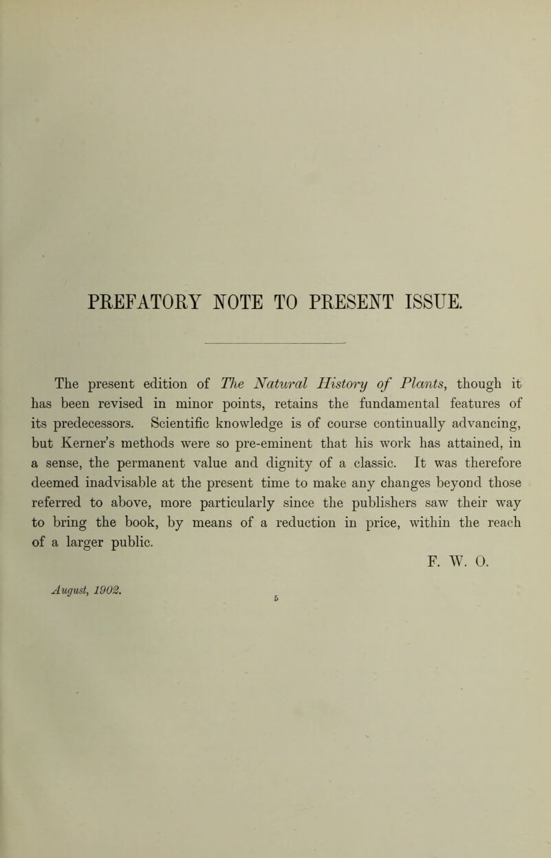 PREFATORY ROTE TO PRESENT ISSUE. The present edition of The Natural History of Plants, though it has been revised in minor points, retains the fundamental features of its predecessors. Scientific knowledge is of course continually advancing, but Kerner’s methods were so pre-eminent that his work has attained, in a sense, the permanent value and dignity of a classic. It was therefore deemed inadvisable at the present time to make any changes beyond those referred to above, more particularly since the publishers saw their way to bring the book, by means of a reduction in price, within the reach of a larger public. F. W. 0. August, 1902.