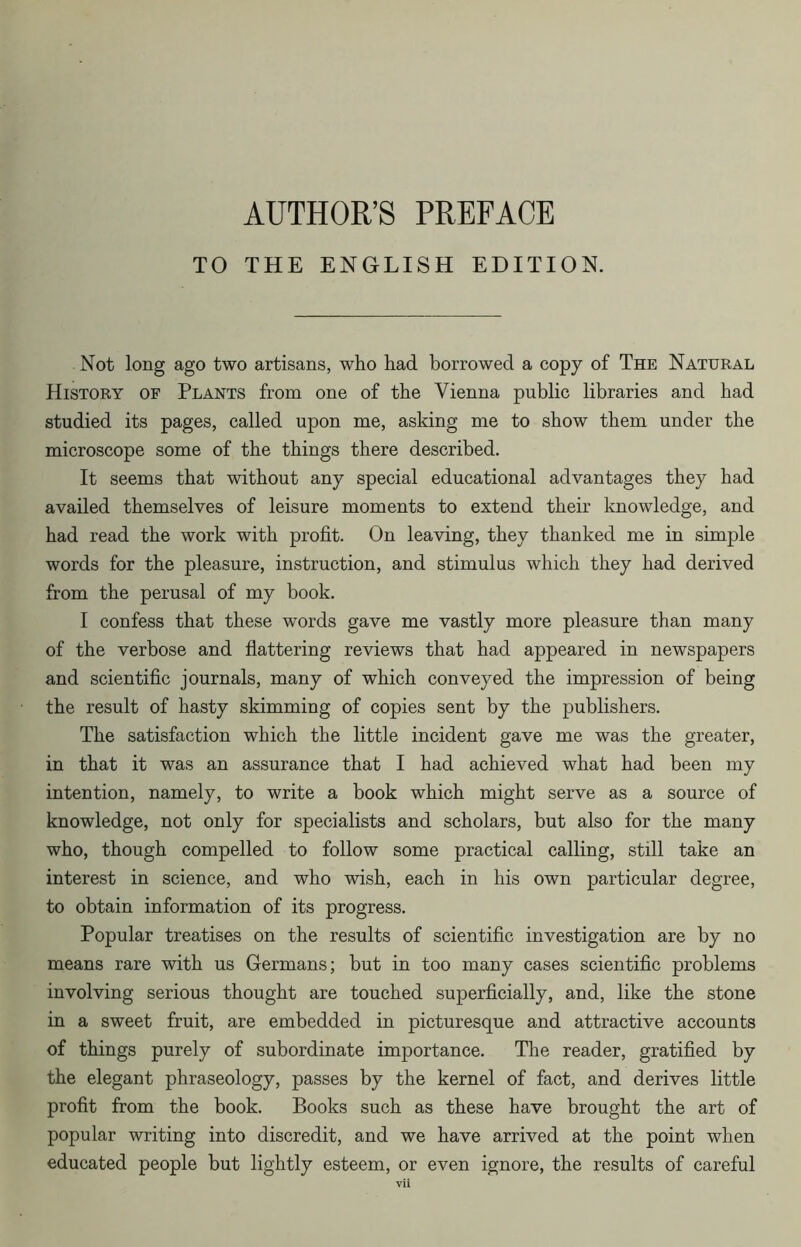 AUTHOR’S PREFACE TO THE ENGLISH EDITION. Not long ago two artisans, who had borrowed a copy of The Natural History of Plants from one of the Vienna public libraries and had studied its pages, called upon me, asking me to show them under the microscope some of the things there described. It seems that without any special educational advantages they had availed themselves of leisure moments to extend their knowledge, and had read the work with profit. On leaving, they thanked me in simple words for the pleasure, instruction, and stimulus which they had derived from the perusal of my book. I confess that these words gave me vastly more pleasure than many of the verbose and flattering reviews that had appeared in newspapers and scientific journals, many of which conveyed the impression of being the result of hasty skimming of copies sent by the publishers. The satisfaction which the little incident gave me was the greater, in that it was an assurance that I had achieved what had been my intention, namely, to write a book which might serve as a source of knowledge, not only for specialists and scholars, but also for the many who, though compelled to follow some practical calling, still take an interest in science, and who wish, each in his own particular degree, to obtain information of its progress. Popular treatises on the results of scientific investigation are by no means rare with us Germans; but in too many cases scientific problems involving serious thought are touched superficially, and, like the stone in a sweet fruit, are embedded in picturesque and attractive accounts of things purely of subordinate importance. The reader, gratified by the elegant phraseology, passes by the kernel of fact, and derives little profit from the book. Books such as these have brought the art of popular writing into discredit, and we have arrived at the point when educated people but lightly esteem, or even ignore, the results of careful