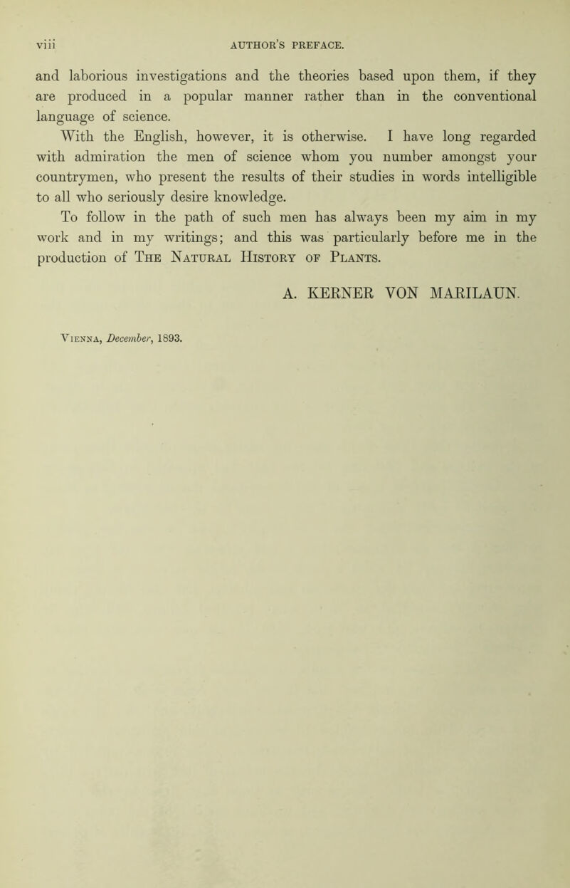 and laborious investigations and the theories based upon them, if they are produced in a popular manner rather than in the conventional language of science. With the English, however, it is otherwise. I have long regarded with admiration the men of science whom you number amongst your countrymen, who present the results of their studies in words intelligible to all who seriously desire knowledge. To follow in the path of such men has always been my aim in my work and in my writings; and this was particularly before me in the production of The Natural History of Plants. A. KEENER VON MARILAUN. Vienna, December, 1893.