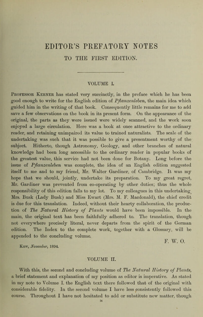 EDITOR’S PREFATORY NOTES TO THE FIRST EDITION. VOLUME I. Professor Kerner has stated very succinctly, in the preface which he has been good enough to write for the English edition of Pflanzenleben, the main idea which guided him in the writing of that book. Consequently little remains for me to add save a few observations on the book in its present form. On the appearance of the original, the parts as they were issued were widely scanned, and the work soon enjoyed a large circulation. Here was a book at once attractive to the ordinary reader, and retaining unimpaired its value to trained naturalists. The scale of the undertaking was such that it was possible to give a presentment worthy of the subject. Hitherto, though Astronomy, Geology, and other branches of natural knowledge had been long accessible to the ordinary reader in popular books of the greatest value, this service had not been done for Botany. Long before the issue of Pflanzenleben was complete, the idea of an English edition suggested itself to me and to my friend, Mr. Walter Gardiner, of Cambridge. It was my hope that we should, jointly, undertake its preparation. To my great regret, Mr. Gardiner was prevented from co-operating by other duties; thus the whole responsibility of this edition falls to my lot. To my colleagues in this undertaking^ Mrs. Busk (Lady Busk) and Miss Ewart (Mi's. M. F. Macdonald), the chief credit is due for this translation. Indeed, without their hearty collaboration, the produc- tion of The Natural History of Plants would have been impossible. In the main, the original text has been faithfully adhered to. The translation, though not everywhere precisely literal, never departs from the spirit of the German edition. The Index to the complete work, together with a Glossary, will be appended to the concluding volume. F. W. 0. Ivew, November, 1894. VOLUME II. With this, the second and concluding volume of The Natural History of Plants, a brief statement and explanation of my position as editor is imperative. As stated in my note to Volume I. the English text there followed that of the original with considerable fidelity. In the second volume I have less consistently followed this course. Throughout I have not hesitated to add or substitute new matter, though