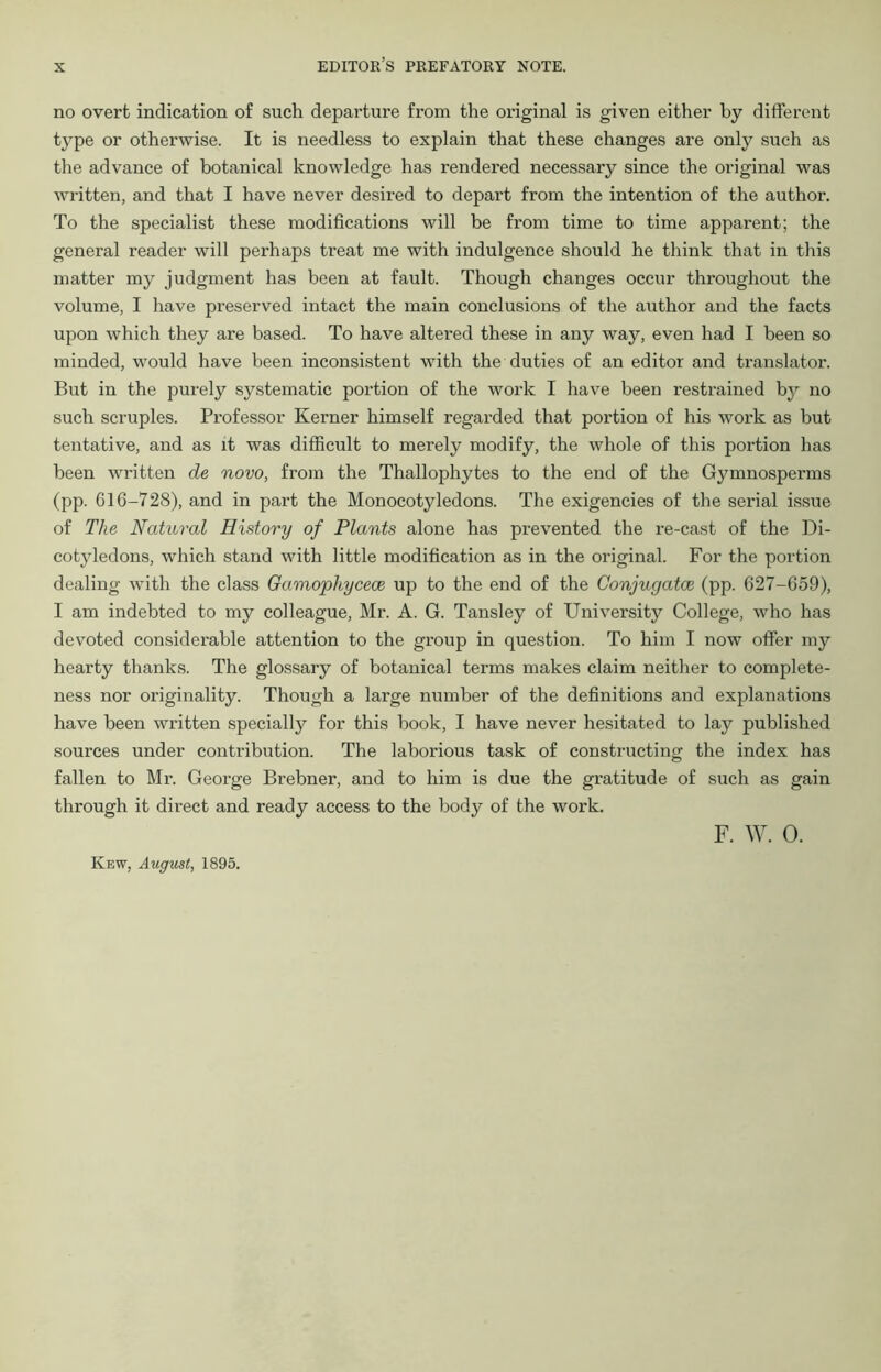 no overt indication of such departure from the original is given either by different type or otherwise. It is needless to explain that these changes are only such as the advance of botanical knowledge has rendered necessary since the original was written, and that I have never desired to depart from the intention of the author. To the specialist these modifications will be from time to time apparent; the general reader will perhaps treat me with indulgence should he think that in this matter my judgment has been at fault. Though changes occur throughout the volume, I have preserved intact the main conclusions of the author and the facts upon which they are based. To have altered these in any way, even had I been so minded, would have been inconsistent with the duties of an editor and translator. But in the purely systematic portion of the work I have been restrained by no such scruples. Professor Kernel1 himself regarded that portion of his work as but tentative, and as it was difficult to merely modify, the whole of this portion has been written de novo, from the Thallophytes to the end of the Gymnosperms (pp. 616-728), and in part the Monocotyledons. The exigencies of the serial issue of The Natural History of Plants alone has prevented the re-cast of the Di- cotyledons, which stand with little modification as in the original. For the portion dealing with the class Gamopliycece up to the end of the Conjugate (pp. 627-659), I am indebted to my colleague, Mr. A. G. Tansley of University College, who has devoted considerable attention to the group in question. To him I now offer my hearty thanks. The glossary of botanical terms makes claim neither to complete- ness nor originality. Though a large number of the definitions and explanations have been written specially for this book, I have never hesitated to lay published sources under contribution. The laborious task of constructing the index has fallen to Mr. George Bi-ebner, and to him is due the gratitude of such as gain through it direct and ready access to the body of the work. Kew, August, 1895. F. W. 0.