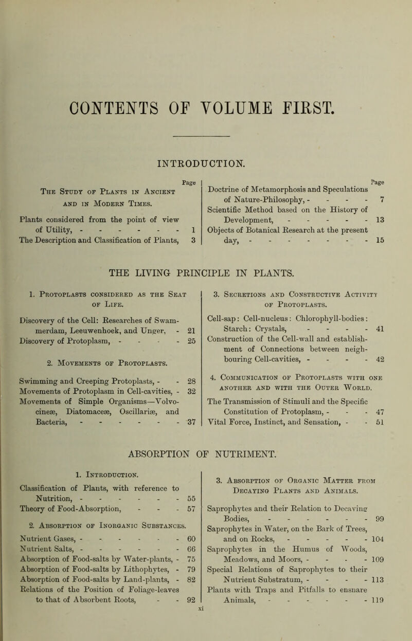 CONTENTS OF VOLUME FIRST. INTRODUCTION. Page | The Study of Plants in Ancient and in Modern Times. Plants considered from the point of view of Utility, 1 The Description and Classification of Plants, 3 Page Doctrine of Metamorphosis and Speculations of Nature-Philosophy, 7 Scientific Method based on the History of Development, - - - - - 13 Objects of Botanical Research at the present day, 15 THE LIVING PRINCIPLE IN PLANTS. 1. Protoplasts considered as the Seat of Life. Discovery of the Cell: Researches of Swam- merdam, Leeuwenhoek, and Unger, - 21 Discovery of Protoplasm, - - - - 25 2. Movements of Protoplasts. Swimming and Creeping Protoplasts, - - 28 Movements of Protoplasm in Cell-cavities, - 32 Movements of Simple Organisms—Volvo- cinese, Diatomaceae, Oscillarise, and Bacteria, ------ 37 3. Secretions and Constructive Activity of Protoplasts. Cell-sap: Cell-nucleus : Chlorophyll-bodies: Starch: Crystals, - - - - 41 Construction of the Cell-wall and establish- ment of Connections between neigh- bouring Cell-cavities, - - - - 42 4. Communication of Protoplasts with one another and with the Outer World. The Transmission of Stimuli and the Specific Constitution of Protoplasm, - - - 47 Vital Force, Instinct, and Sensation, - - 51 ABSORPTION OF NUTRIMENT. 1. Introduction. Classification of Plants, with reference to Nutrition, 55 Theory of Food-Absorption, - - - 57 2. Absorption of Inorganic Substances. Nutrient Gases, 60 Nutrient Salts, ------ 66 Absorption of Food-salts by Water-plants, - 75 Absorption of Food-salts by Lithophytes, - 79 Absorption of Food-salts by Land-plants, - 82 Relations of the Position of Foliage-leaves to that of Absorbent Roots, - - 92 3. Absorption of Organic Matter from Decaying Plants and Animals. Saprophytes and their Relation to Decavinu Bodies, ------ 99 Saprophytes in Water, on the Bark of Trees, and on Rocks, - - - - - 104 Saprophytes in the Humus of Woods, Meadows, and Moors, - - - 109 Special Relations of Saprophytes to their Nutrient Substratum, - - - - 113 Plants with Traps and Pitfalls to ensnare Animals, - 119