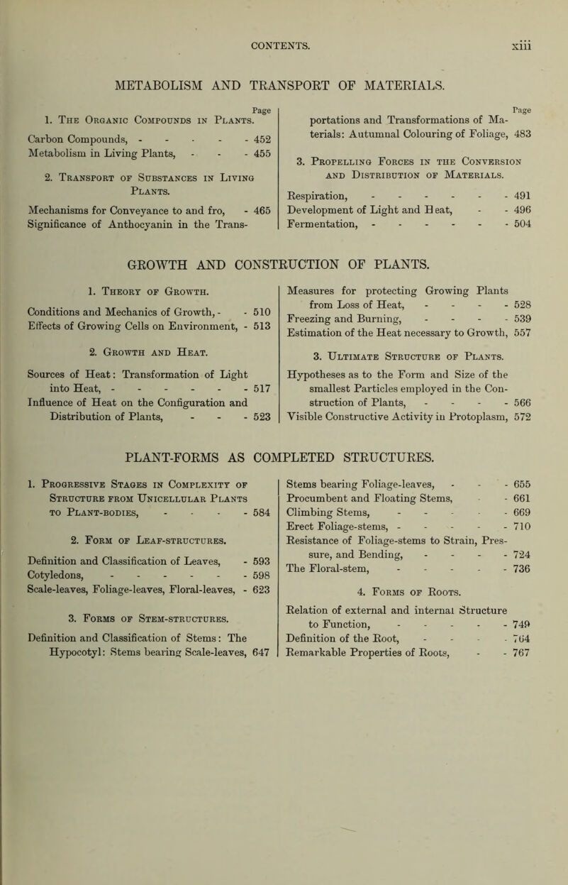 METABOLISM AND TRANSPORT OF MATERIALS. Page 1. The Organic Compounds in Plants. Carbon Compounds, ----- 452 Metabolism in Living Plants, - - - 455 2. Transport of Substances in Living Plants. Mechanisms for Conveyance to and fro, - 465 Significance of Anthocyanin in the Trans- rage portations and Transformations of Ma- terials: Autumnal Colouring of Foliage, 483 3. Propelling Forces in the Conversion and Distribution of Materials. Respiration, - - - - - - 491 Development of Light and B eat, - - 496 Fermentation, - - - 504 GROWTH AND CONSTRUCTION OF PLANTS. 1. Theory of Growth. Conditions and Mechanics of Growth,- - 510 Effects of Growing Cells on Environment, - 513 2. Growth and Heat. Sources of Heat: Transformation of Light into Heat, 517 Influence of Heat on the Configuration and Distribution of Plants, - 523 Measures for protecting Growing Plants from Loss of Heat, - 528 Freezing and Burning, - - - 539 Estimation of the Heat necessary to Growth, 557 3. Ultimate Structure of Plants. Hypotheses as to the Form and Size of the smallest Particles employed in the Con- struction of Plants, - 566 Visible Constructive Activity in Protoplasm, 572 PLANT-FORMS AS COMPLETED STRUCTURES. 1. Progressive Stages in Complexity of Structure from Unicellular Plants to Plant-bodies, - 584 2. Form of Leaf-structures. Definition and Classification of Leaves, - 593 Cotyledons, 598 Scale-leaves, Foliage-leaves, Floral-leaves, - 623 3. Forms of Stem-structures. Definition and Classification of Stems: The Hypocotyl: Stems bearing Scale-leaves, 647 Stems bearing Foliage-leaves, - - - 655 Procumbent and Floating Stems, - 661 Climbing Stems, ----- 669 Erect Foliage-stems, - - - - - 710 Resistance of Foliage-stems to Strain, Pres- sure, and Bending, - 724 The Floral-stem, ----- 736 4. Forms of Roots. Relation of external and internal Structure to Function, 749 Definition of the Root, - - - - 764 Remarkable Properties of Roots, - - 767