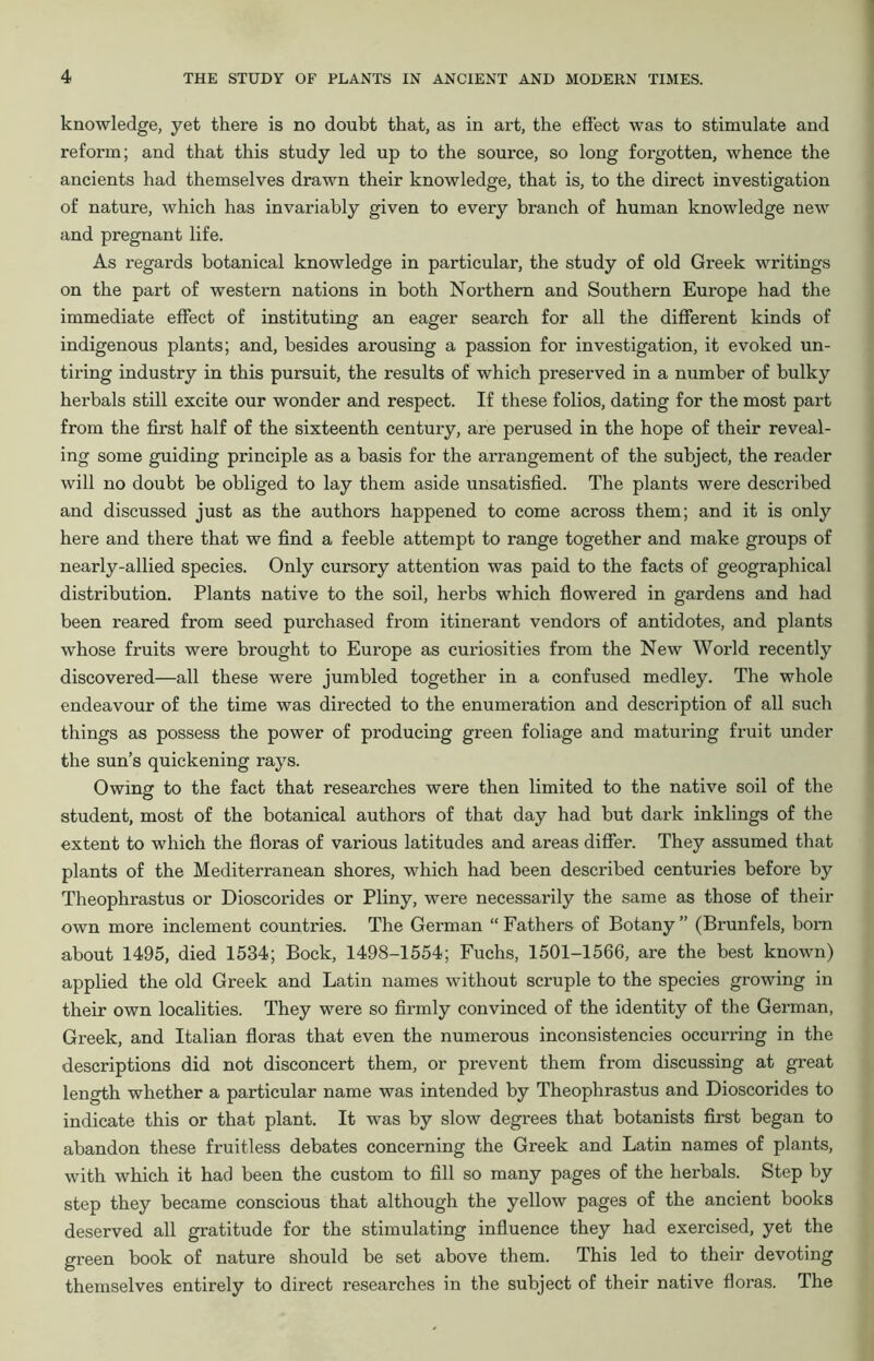 knowledge, yet there is no doubt that, as in art, the effect was to stimulate and reform; and that this study led up to the source, so long forgotten, whence the ancients had themselves drawn their knowledge, that is, to the direct investigation of nature, which has invariably given to every branch of human knowledge new and pregnant life. As regards botanical knowledge in particular, the study of old Greek writings on the part of western nations in both Northern and Southern Europe had the immediate effect of instituting an eager search for all the different kinds of indigenous plants; and, besides arousing a passion for investigation, it evoked un- tiring industry in this pursuit, the results of which preserved in a number of bulky herbals still excite our wonder and respect. If these folios, dating for the most part from the first half of the sixteenth century, are perused in the hope of their reveal- ing some guiding principle as a basis for the arrangement of the subject, the reader will no doubt be obliged to lay them aside unsatisfied. The plants were described and discussed just as the authors happened to come across them; and it is only here and there that we find a feeble attempt to range together and make groups of nearly-allied species. Only cursory attention was paid to the facts of geographical distribution. Plants native to the soil, herbs which flowered in gardens and had been reared from seed purchased from itinerant vendors of antidotes, and plants whose fruits were brought to Europe as curiosities from the New World recently discovered—all these were jumbled together in a confused medley. The whole endeavour of the time was directed to the enumeration and description of all such things as possess the power of producing green foliage and maturing fruit under the sun’s quickening rays. Owing to the fact that researches were then limited to the native soil of the student, most of the botanical authors of that day had but dark inklings of the extent to which the floras of various latitudes and areas differ. They assumed that plants of the Mediterranean shores, which had been described centuries before by Theophrastus or Dioscorides or Pliny, were necessarily the same as those of their own more inclement countries. The German “ Fathers of Botany ” (Brunfels, born about 1495, died 1534; Bock, 1498-1554; Fuchs, 1501-1566, are the best known) applied the old Greek and Latin names without scruple to the species growing in their own localities. They were so firmly convinced of the identity of the German, Greek, and Italian floras that even the numerous inconsistencies occurring in the descriptions did not disconcert them, or prevent them from discussing at great length whether a particular name was intended by Theophrastus and Dioscorides to indicate this or that plant. It was by slow degrees that botanists first began to abandon these fruitless debates concerning the Greek and Latin names of plants, with which it had been the custom to fill so many pages of the herbals. Step by step they became conscious that although the yellow pages of the ancient books deserved all gratitude for the stimulating influence they had exercised, yet the green book of nature should be set above them. This led to their devoting themselves entirely to direct researches in the subject of their native floras. The