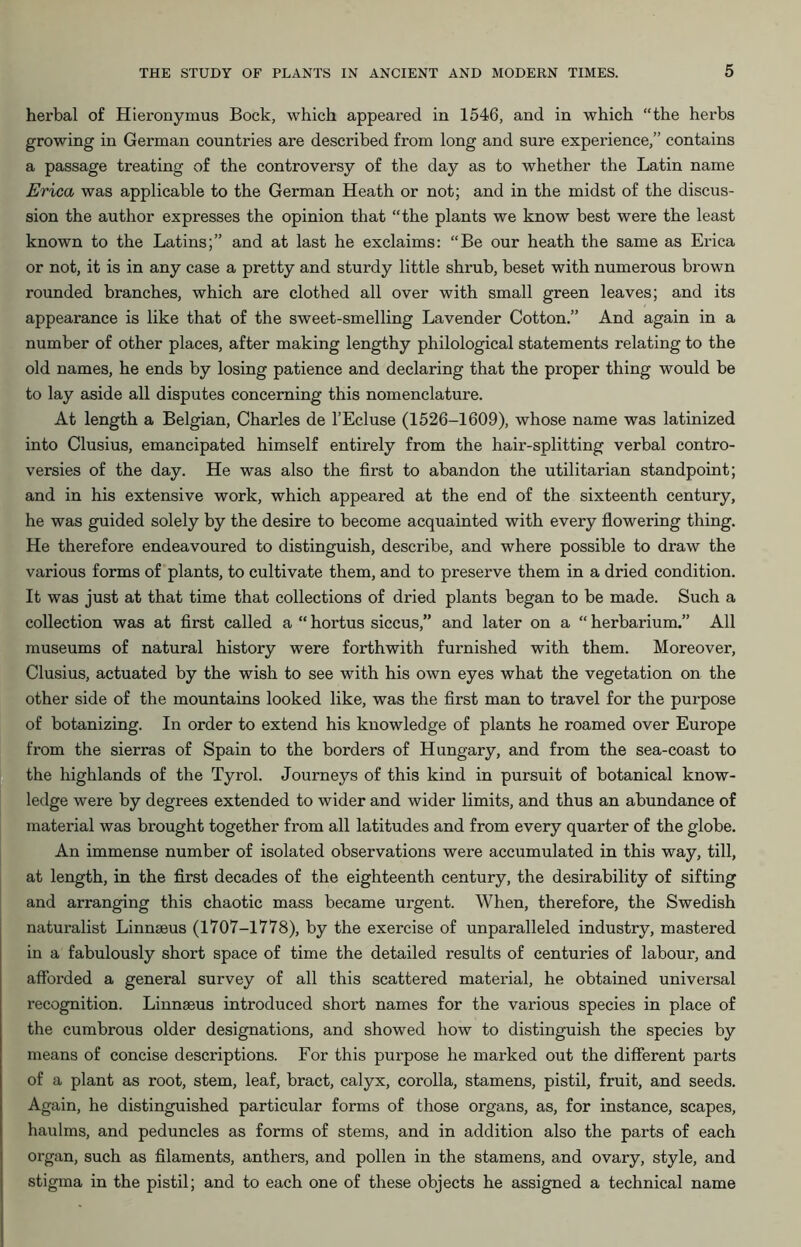 herbal of Hieronymus Bock, which appeared in 1546, and in which “the herbs growing in German countries are described from long and sure experience,” contains a passage treating of the controversy of the day as to whether the Latin name Erica was applicable to the German Heath or not; and in the midst of the discus- sion the author expresses the opinion that “the plants we know best were the least known to the Latins;” and at last he exclaims: “Be our heath the same as Erica or not, it is in any case a pretty and sturdy little shrub, beset with numerous brown rounded branches, which are clothed all over with small green leaves; and its appearance is like that of the sweet-smelling Lavender Cotton.” And again in a number of other places, after making lengthy philological statements relating to the old names, he ends by losing patience and declaring that the proper thing would be to lay aside all disputes concerning this nomenclature. At length a Belgian, Charles de l’Ecluse (1526-1609), whose name was latinized into Clusius, emancipated himself entirely from the hair-splitting verbal contro- versies of the day. He was also the first to abandon the utilitarian standpoint; and in his extensive work, which appeared at the end of the sixteenth century, he was guided solely by the desire to become acquainted with every flowering thing. He therefore endeavoured to distinguish, describe, and where possible to draw the various forms of plants, to cultivate them, and to preserve them in a dried condition. It was just at that time that collections of dried plants began to be made. Such a collection was at first called a “ hortus siccus,” and later on a “ herbarium.” All museums of natural history were forthwith furnished with them. Moreover, Clusius, actuated by the wish to see with his own eyes what the vegetation on the other side of the mountains looked like, was the first man to travel for the purpose of botanizing. In order to extend his knowledge of plants he roamed over Europe from the sierras of Spain to the borders of Hungary, and from the sea-coast to the highlands of the Tyrol. Journeys of this kind in pursuit of botanical know- ledge were by degrees extended to wider and wider limits, and thus an abundance of material was brought together from all latitudes and from every quarter of the globe. An immense number of isolated observations were accumulated in this way, till, at length, in the first decades of the eighteenth century, the desirability of sifting and arranging this chaotic mass became urgent. When, therefore, the Swedish naturalist Linnaeus (1707-1778), by the exercise of unparalleled industry, mastered in a fabulously short space of time the detailed results of centuries of labour, and afforded a general survey of all this scattered material, he obtained universal recognition. Linnaeus introduced short names for the various species in place of the cumbrous older designations, and showed how to distinguish the species by means of concise descriptions. For this purpose he marked out the different parts of a plant as root, stem, leaf, bract, calyx, corolla, stamens, pistil, fruit, and seeds. Again, he distinguished particular forms of those organs, as, for instance, scapes, haulms, and peduncles as forms of stems, and in addition also the parts of each organ, such as filaments, anthers, and pollen in the stamens, and ovary, style, and stigma in the pistil; and to each one of these objects he assigned a technical name