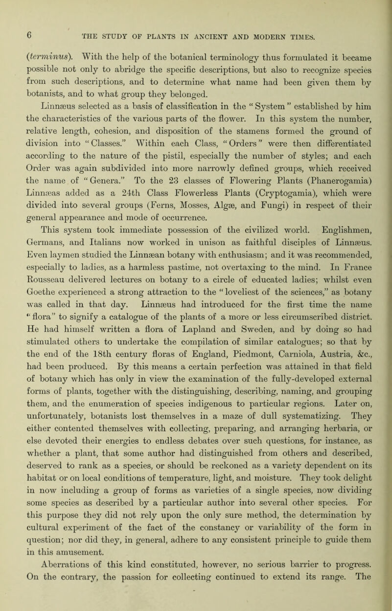 {terminus). With the help of the botanical terminology thus formulated it became possible not only to abridge the specific descriptions, but also to recognize species from such descriptions, and to determine what name had been given them by botanists, and to what group they belonged. Linngeus selected as a basis of classification in the “ System ” established by him the characteristics of the various parts of the flower. In this system the number, relative length, cohesion, and disposition of the stamens formed the ground of division into “Classes.” Within each Class, “Orders” were then differentiated according to the nature of the pistil, especially the number of styles; and each Order was again subdivided into more narrowly defined groups, which received the name of “ Genera.” To the 23 classes of Flowering Plants (Phanerogamia) Linnseas added as a 24th Class Flowerless Plants (Cryptogamia), which were divided into several groups (Ferns, Mosses, Algae, and Fungi) in respect of their general appearance and mode of occurrence. This system took immediate possession of the civilized world. Englishmen, Germans, and Italians now worked in unison as faithful disciples of Linnaeus. Even laymen studied the Linnaean botany with enthusiasm; and it was recommended, especially to ladies, as a harmless pastime, not overtaxing to the mind. In France Rousseau delivered lectures on botany to a circle of educated ladies; whilst even Goethe experienced a strong attraction to the “ loveliest of the sciences,” as botany was called in that day. Linmeus had introduced for the first time the name “ flora” to signify a catalogue of the plants of a more or less circumscribed district. He had himself written a flora of Lapland and Sweden, and by doing so had stimulated others to undertake the compilation of similar catalogues; so that by the end of the 18th century floras of England, Piedmont, Carniola, Austria, &c., had been produced. By this means a certain perfection was attained in that field of botany which has only in view the examination of the fully-developed external forms of plants, together with the distinguishing, describing, naming, and grouping them, and the enumeration of species indigenous to particular regions. Later on, unfortunately, botanists lost themselves in a maze of dull systematizing. They either contented themselves with collecting, preparing, and arranging herbaria, or else devoted their energies to endless debates over such questions, for instance, as whether a plant, that some author had distinguished from others and described, deserved to rank as a species, or should be reckoned as a variety dependent on its habitat or on local conditions of temperature, light, and moisture. They took delight in now including a group of forms as varieties of a single species, now dividing some species as described by a particular author into several other species. For this purpose they did not rely upon the only sure method, the determination by cultural experiment of the fact of the constancy or variability of the form in question; nor did they, in general, adhere to any consistent principle to guide them in this amusement. Aberrations of this kind constituted, however, no serious barrier to progress. On the contrary, the passion for collecting continued to extend its range. The