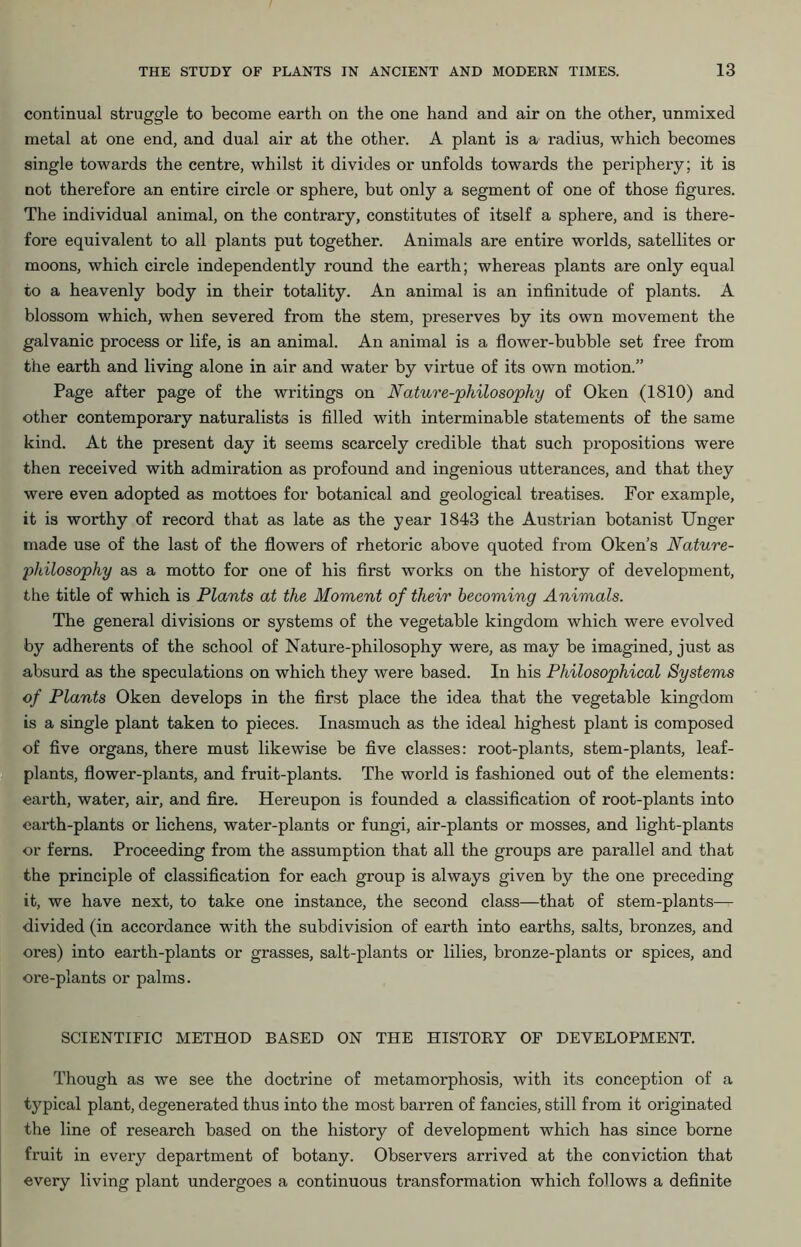 continual struggle to become earth on the one hand and air on the other, unmixed metal at one end, and dual air at the other. A plant is a radius, which becomes single towards the centre, whilst it divides or unfolds towards the periphery; it is not therefore an entire circle or sphere, but only a segment of one of those figures. The individual animal, on the contrary, constitutes of itself a sphere, and is there- fore equivalent to all plants put together. Animals are entire worlds, satellites or moons, which circle independently round the earth; whereas plants are only equal to a heavenly body in their totality. An animal is an infinitude of plants. A blossom which, when severed from the stem, preserves by its own movement the galvanic process or life, is an animal. An animal is a flower-bubble set free from the earth and living alone in air and water by virtue of its own motion.” Page after page of the writings on Nature-philosophy of Oken (1810) and other contemporary naturalists is filled with interminable statements of the same kind. At the present day it seems scarcely credible that such propositions were then received with admiration as profound and ingenious utterances, and that they were even adopted as mottoes for botanical and geological treatises. For example, it is worthy of record that as late as the year 1843 the Austrian botanist Unger made use of the last of the flowers of rhetoric above quoted from Oken’s Nature- philosophy as a motto for one of his first works on the history of development, the title of which is Plants at the Moment of their becoming Animals. The general divisions or systems of the vegetable kingdom which were evolved by adherents of the school of Nature-philosophy were, as may be imagined, just as absurd as the speculations on which they were based. In his Philosophical Systems of Plants Oken develops in the first place the idea that the vegetable kingdom is a single plant taken to pieces. Inasmuch as the ideal highest plant is composed of five organs, there must likewise be five classes: root-plants, stem-plants, leaf- plants, flower-plants, and fruit-plants. The world is fashioned out of the elements: earth, water, air, and fire. Hereupon is founded a classification of root-plants into earth-plants or lichens, water-plants or fungi, air-plants or mosses, and light-plants or ferns. Proceeding from the assumption that all the groups are parallel and that the principle of classification for each group is always given by the one preceding it, we have next, to take one instance, the second class—that of stem-plants— divided (in accordance with the subdivision of earth into earths, salts, bronzes, and ores) into earth-plants or grasses, salt-plants or lilies, bronze-plants or spices, and ore-plants or palms. SCIENTIFIC METHOD BASED ON THE HISTORY OF DEVELOPMENT. Though as we see the doctrine of metamorphosis, with its conception of a typical plant, degenerated thus into the most barren of fancies, still from it originated the line of research based on the history of development which has since borne fruit in every department of botany. Observers arrived at the conviction that every living plant undergoes a continuous transformation which follows a definite