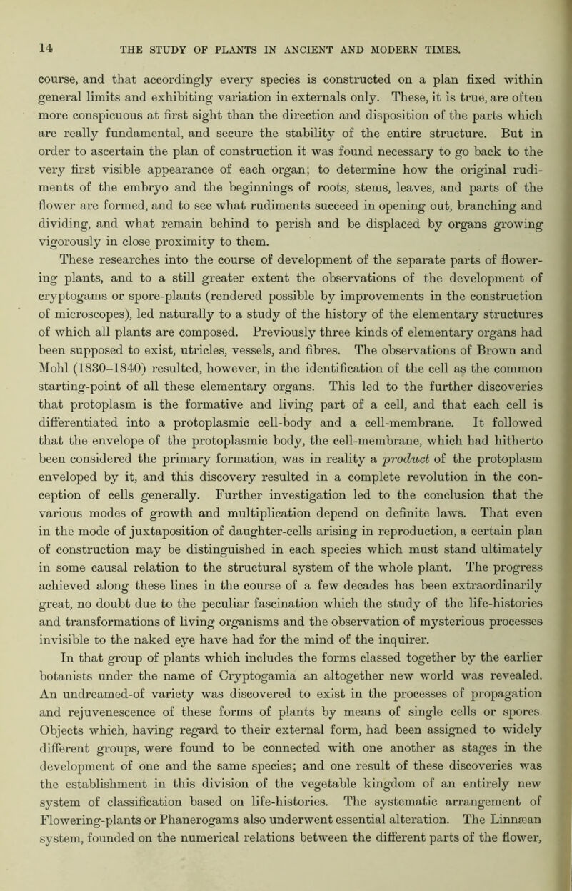 course, and that accordingly every species is constructed on a plan fixed within general limits and exhibiting variation in externals only. These, it is true, are often more conspicuous at first sight than the direction and disposition of the parts which are really fundamental, and secure the stability of the entire structure. But in order to ascertain the plan of construction it was found necessary to go back to the very first visible appearance of each organ; to determine how the original rudi- ments of the embryo and the beginnings of roots, stems, leaves, and parts of the flower are formed, and to see what rudiments succeed in opening out, branching and dividing, and what remain behind to perish and be displaced by organs growing vigorously in close proximity to them. These researches into the course of development of the separate parts of flower- ing plants, and to a still greater extent the observations of the development of cryptogams or spore-plants (rendered possible by improvements in the construction of microscopes), led naturally to a study of the history of the elementary structures of which all plants are composed. Previously three kinds of elementary organs had been supposed to exist, utricles, vessels, and fibres. The observations of Brown and Mohl (1830-1840) resulted, however, in the identification of the cell as the common starting-point of all these elementary organs. This led to the further discoveries that protoplasm is the formative and living part of a cell, and that each cell is differentiated into a protoplasmic cell-body and a cell-membrane. It followed that the envelope of the protoplasmic body, the cell-membrane, which had hitherto been considered the primary formation, was in reality a product of the protoplasm enveloped by it, and this discovery resulted in a complete revolution in the con- ception of cells generally. Further investigation led to the conclusion that the various modes of growth and multiplication depend on definite laws. That even in the mode of juxtaposition of daughter-cells arising in reproduction, a certain plan of construction may be distinguished in each species which must stand ultimately in some causal relation to the structural system of the whole plant. The progress achieved along these lines in the course of a few decades has been extraordinarily great, no doubt due to the peculiar fascination which the study of the life-histories and transformations of living organisms and the observation of mysterious processes invisible to the naked eye have had for the mind of the inquirer. In that group of plants which includes the forms classed together by the earlier botanists under the name of Cryptogamia an altogether new world was revealed. An undreamed-of variety was discovered to exist in the processes of propagation and rejuvenescence of these forms of plants by means of single cells or spores. Objects which, having regard to their external form, had been assigned to widely different groups, were found to be connected with one another as stages in the development of one and the same species; and one result of these discoveries was the establishment in this division of the vegetable kingdom of an entirely new system of classification based on life-histories. The systematic arrangement of Flowering-plants or Phanerogams also underwent essential alteration. The Linnoean system, founded on the numerical relations between the different parts of the flower.