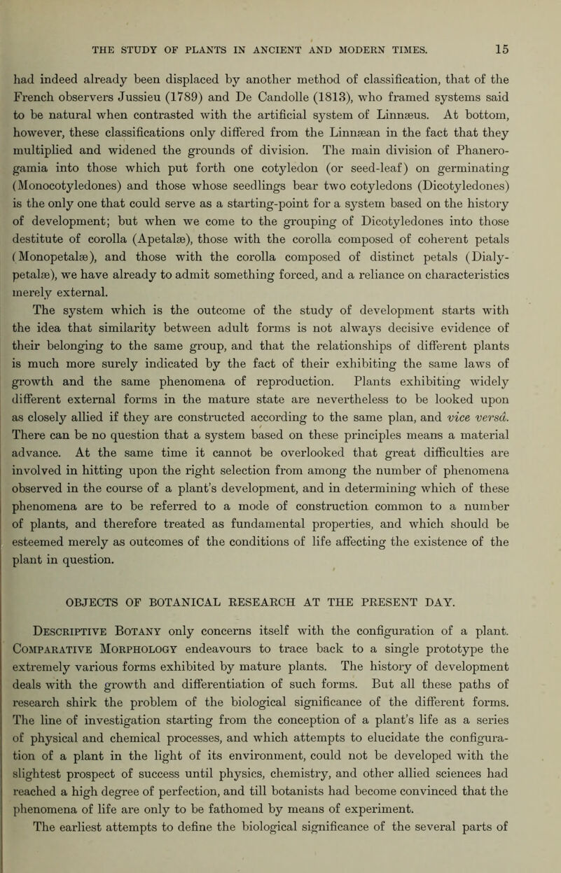 had indeed already been displaced by another method of classification, that of the French observers Jussieu (1789) and De Candolle (1818), who framed systems said to be natural when contrasted with the artificial system of Linnaeus. At bottom, however, these classifications only differed from the Linnaean in the fact that they multiplied and widened the grounds of division. The main division of Phanero- gamia into those which put forth one cotyledon (or seed-leaf) on germinating (Monocotyledones) and those whose seedlings bear two cotyledons (Dicotyledones) is the only one that could serve as a starting-point for a system based on the history of development; but when we come to the grouping of Dicotyledones into those destitute of corolla (Apetalae), those with the corolla composed of coherent petals IMonopetalae), and those with the corolla composed of distinct petals (Dialy- petalae), we have already to admit something forced, and a reliance on characteristics merely external. The system which is the outcome of the study of development starts with the idea that similarity between adult forms is not always decisive evidence of their belonging to the same group, and that the relationships of different plants is much more surely indicated by the fact of their exhibiting the same laws of growth and the same phenomena of reproduction. Plants exhibiting widely different external forms in the mature state are nevertheless to be looked upon as closely allied if they are constructed according to the same plan, and vice versa. There can be no question that a system based on these principles means a material advance. At the same time it cannot be overlooked that great difficulties are involved in hitting upon the right selection from among the number of phenomena observed in the course of a plant’s development, and in determining which of these phenomena are to be referred to a mode of construction common to a number of plants, and therefore treated as fundamental properties, and which should be esteemed merely as outcomes of the conditions of life affecting the existence of the plant in question. OBJECTS OF BOTANICAL RESEABCH AT THE PRESENT DAY. Descriptive Botany only concerns itself with the configuration of a plant. Comparative Morphology endeavours to trace back to a single prototype the extremely various forms exhibited by mature plants. The history of development deals with the growth and differentiation of such forms. But all these paths of research shirk the problem of the biological significance of the different forms. The line of investigation starting from the conception of a plant’s life as a series of physical and chemical processes, and which attempts to elucidate the configura- tion of a plant in the light of its environment, could not be developed with the slightest prospect of success until physics, chemistry, and other allied sciences had reached a high degree of perfection, and till botanists had become convinced that the phenomena of life are only to be fathomed by means of experiment. The earliest attempts to define the biological significance of the several parts of