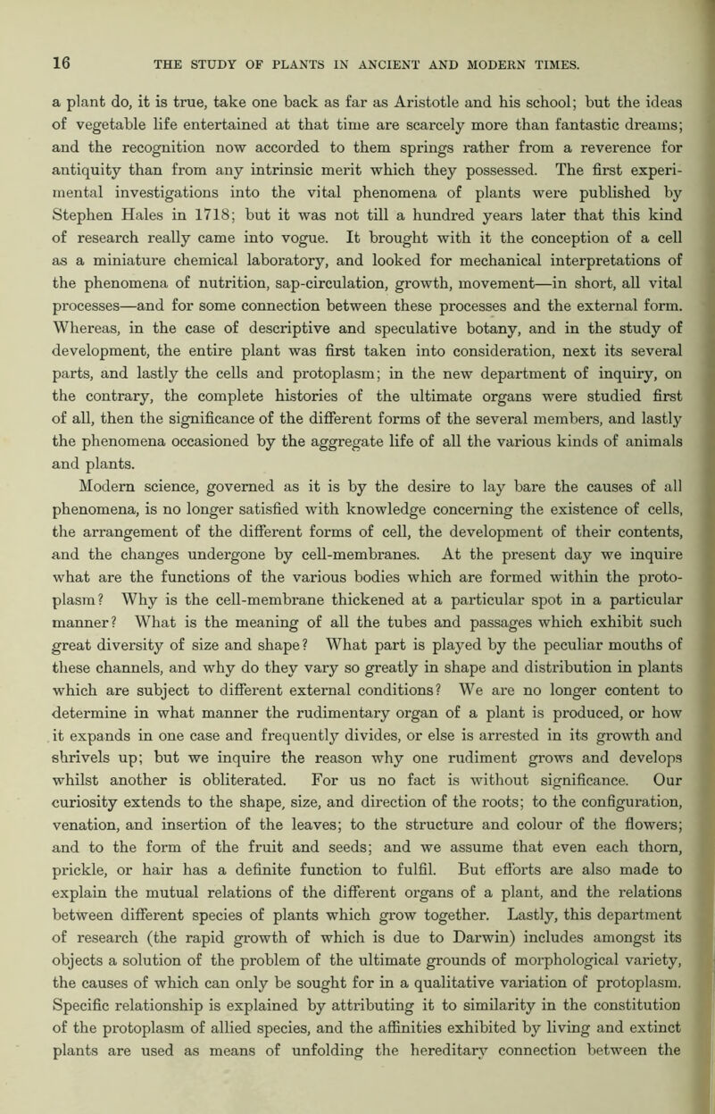 a plant do, it is true, take one back as far as Aristotle and his school; but the ideas of vegetable life entertained at that time are scarcely more than fantastic dreams; and the recognition now accorded to them springs rather from a reverence for antiquity than from any intrinsic merit which they possessed. The first experi- mental investigations into the vital phenomena of plants were published by Stephen Hales in 1718; but it was not till a hundred years later that this kind of research really came into vogue. It brought with it the conception of a cell as a miniature chemical laboratory, and looked for mechanical interpretations of the phenomena of nutrition, sap-circulation, growth, movement—in short, all vital processes—and for some connection between these processes and the external form. Whereas, in the case of descriptive and speculative botany, and in the study of development, the entire plant was first taken into consideration, next its several parts, and lastly the cells and protoplasm; in the new department of inquiry, on the contrary, the complete histories of the ultimate organs were studied first of all, then the significance of the different forms of the several members, and lastly the phenomena occasioned by the aggregate life of all the various kinds of animals and plants. Modern science, governed as it is by the desire to lay bare the causes of all phenomena, is no longer satisfied with knowledge concerning the existence of cells, the arrangement of the different forms of cell, the development of their contents, and the changes undergone by cell-membranes. At the present day we inquire what are the functions of the various bodies which are formed within the proto- plasm? Why is the cell-membrane thickened at a particular spot in a particular manner? What is the meaning of all the tubes and passages which exhibit such great diversity of size and shape? What part is played by the peculiar mouths of these channels, and why do they vary so greatly in shape and distribution in plants which are subject to different external conditions? We are no longer content to determine in what manner the rudimentary organ of a plant is produced, or how it expands in one case and frequently divides, or else is arrested in its growth and shrivels up; but we inquire the reason why one rudiment grows and develops whilst another is obliterated. For us no fact is without significance. Our curiosity extends to the shape, size, and direction of the roots; to the configuration, venation, and insertion of the leaves; to the structure and colour of the flowers; and to the form of the fruit and seeds; and we assume that even each thorn, prickle, or hair has a definite function to fulfil. But efforts are also made to explain the mutual relations of the different organs of a plant, and the relations between different species of plants which grow together. Lastly, this department of research (the rapid growth of which is due to Darwin) includes amongst its objects a solution of the problem of the ultimate grounds of morphological variety, the causes of which can only be sought for in a qualitative variation of protoplasm. Specific relationship is explained by attributing it to similarity in the constitution of the protoplasm of allied species, and the affinities exhibited by living and extinct plants are used as means of unfolding the hereditary connection between the