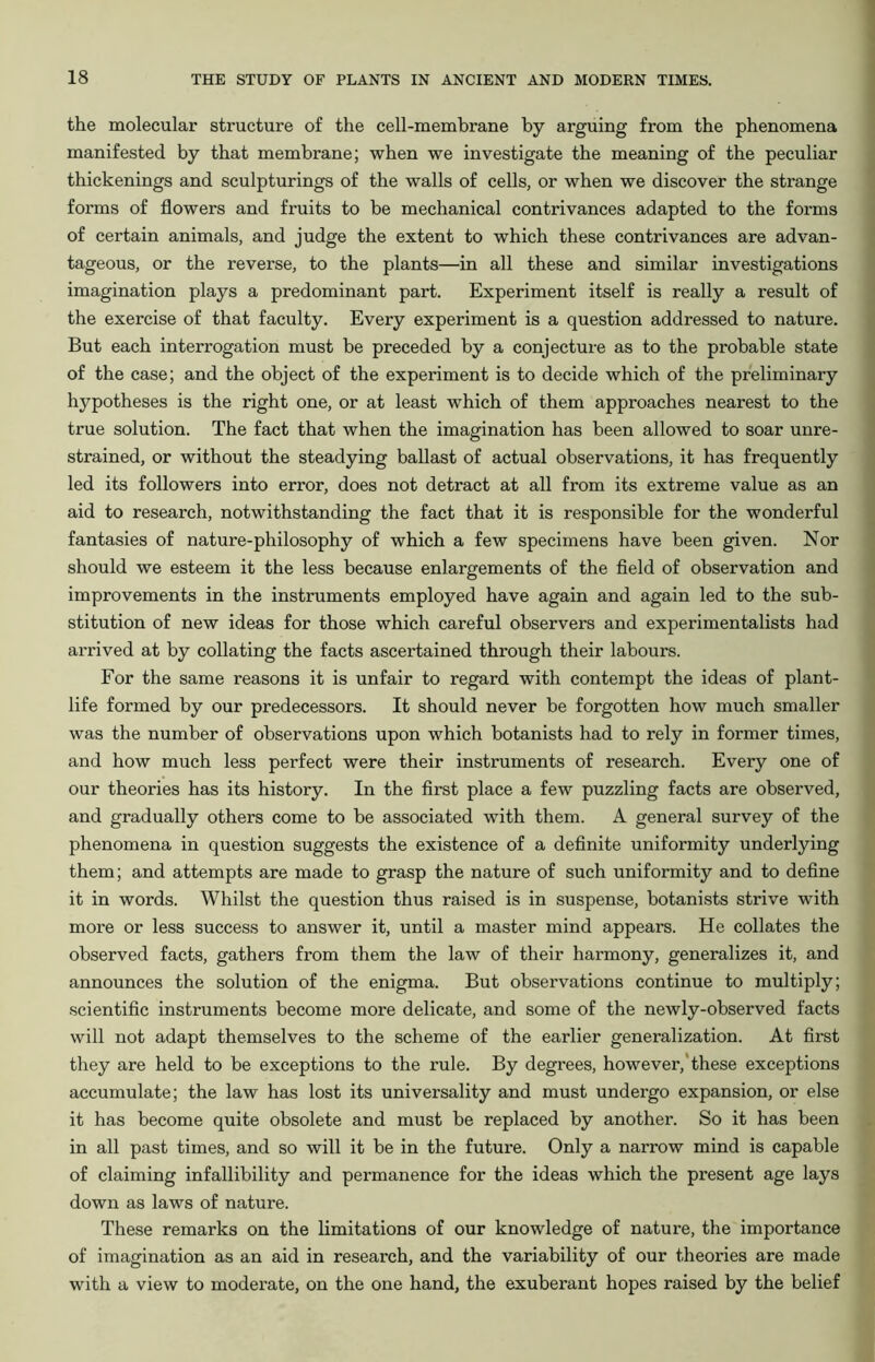 the molecular structure of the cell-membrane by arguing from the phenomena manifested by that membrane; when we investigate the meaning of the peculiar thickenings and sculpturings of the walls of cells, or when we discover the strange forms of flowers and fruits to be mechanical contrivances adapted to the forms of certain animals, and judge the extent to which these contrivances are advan- tageous, or the reverse, to the plants—in all these and similar investigations imagination plays a predominant part. Experiment itself is really a result of the exercise of that faculty. Every experiment is a question addressed to nature. But each interrogation must be preceded by a conjecture as to the probable state of the case; and the object of the experiment is to decide which of the preliminary hypotheses is the right one, or at least which of them approaches nearest to the true solution. The fact that when the imagination has been allowed to soar unre- strained, or without the steadying ballast of actual observations, it has frequently led its followers into error, does not detract at all from its extreme value as an aid to research, notwithstanding the fact that it is responsible for the wonderful fantasies of nature-philosophy of which a few specimens have been given. Nor should we esteem it the less because enlargements of the field of observation and improvements in the instruments employed have again and again led to the sub- stitution of new ideas for those which careful observers and experimentalists had arrived at by collating the facts ascertained through their labours. For the same reasons it is unfair to regard with contempt the ideas of plant- life formed by our predecessors. It should never be forgotten how much smaller was the number of observations upon which botanists had to rely in former times, and how much less perfect were their instruments of research. Every one of our theories has its history. In the first place a few puzzling facts are observed, and gradually others come to be associated with them. A general survey of the phenomena in question suggests the existence of a definite uniformity underlying them; and attempts are made to grasp the nature of such uniformity and to define it in words. Whilst the question thus raised is in suspense, botanists strive with more or less success to answer it, until a master mind appears. He collates the observed facts, gathers from them the law of their harmony, generalizes it, and announces the solution of the enigma. But observations continue to multiply; scientific instruments become more delicate, and some of the newly-observed facts will not adapt themselves to the scheme of the earlier generalization. At first they are held to be exceptions to the rule. By degrees, however, these exceptions accumulate; the law has lost its universality and must undergo expansion, or else it has become quite obsolete and must be replaced by another. So it has been in all past times, and so will it be in the future. Only a narrow mind is capable of claiming infallibility and permanence for the ideas which the present age lays down as laws of nature. These remarks on the limitations of our knowledge of nature, the importance of imagination as an aid in research, and the variability of our theories are made with a view to moderate, on the one hand, the exuberant hopes raised by the belief
