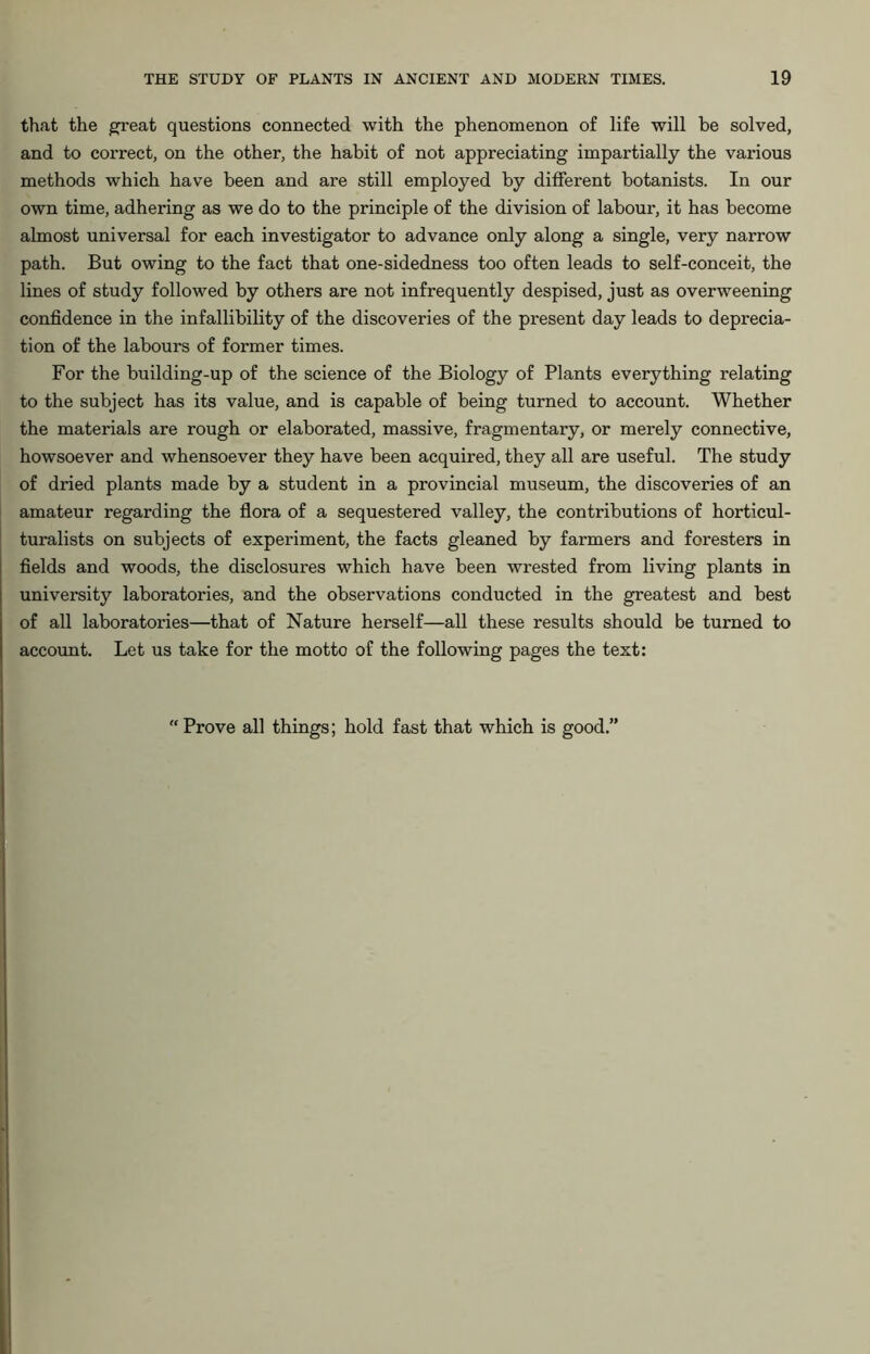 that the great questions connected with the phenomenon of life will be solved, and to correct, on the other, the habit of not appreciating impartially the various methods which have been and are still employed by different botanists. In our own time, adhering as we do to the principle of the division of labour, it has become almost universal for each investigator to advance only along a single, very narrow path. But owing to the fact that one-sidedness too often leads to self-conceit, the lines of study followed by others are not infrequently despised, just as overweening confidence in the infallibility of the discoveries of the present day leads to deprecia- tion of the labours of former times. For the building-up of the science of the Biology of Plants everything relating to the subject has its value, and is capable of being turned to account. Whether the materials are rough or elaborated, massive, fragmentary, or merely connective, howsoever and whensoever they have been acquired, they all are useful. The study of dried plants made by a student in a provincial museum, the discoveries of an amateur regarding the flora of a sequestered valley, the contributions of horticul- turalists on subjects of experiment, the facts gleaned by farmers and foresters in fields and woods, the disclosures which have been wrested from living plants in university laboratories, and the observations conducted in the greatest and best of all laboratories—that of Nature herself—all these results should be turned to account. Let us take for the motto of the following pages the text: “ Prove all things; hold fast that which is good.”