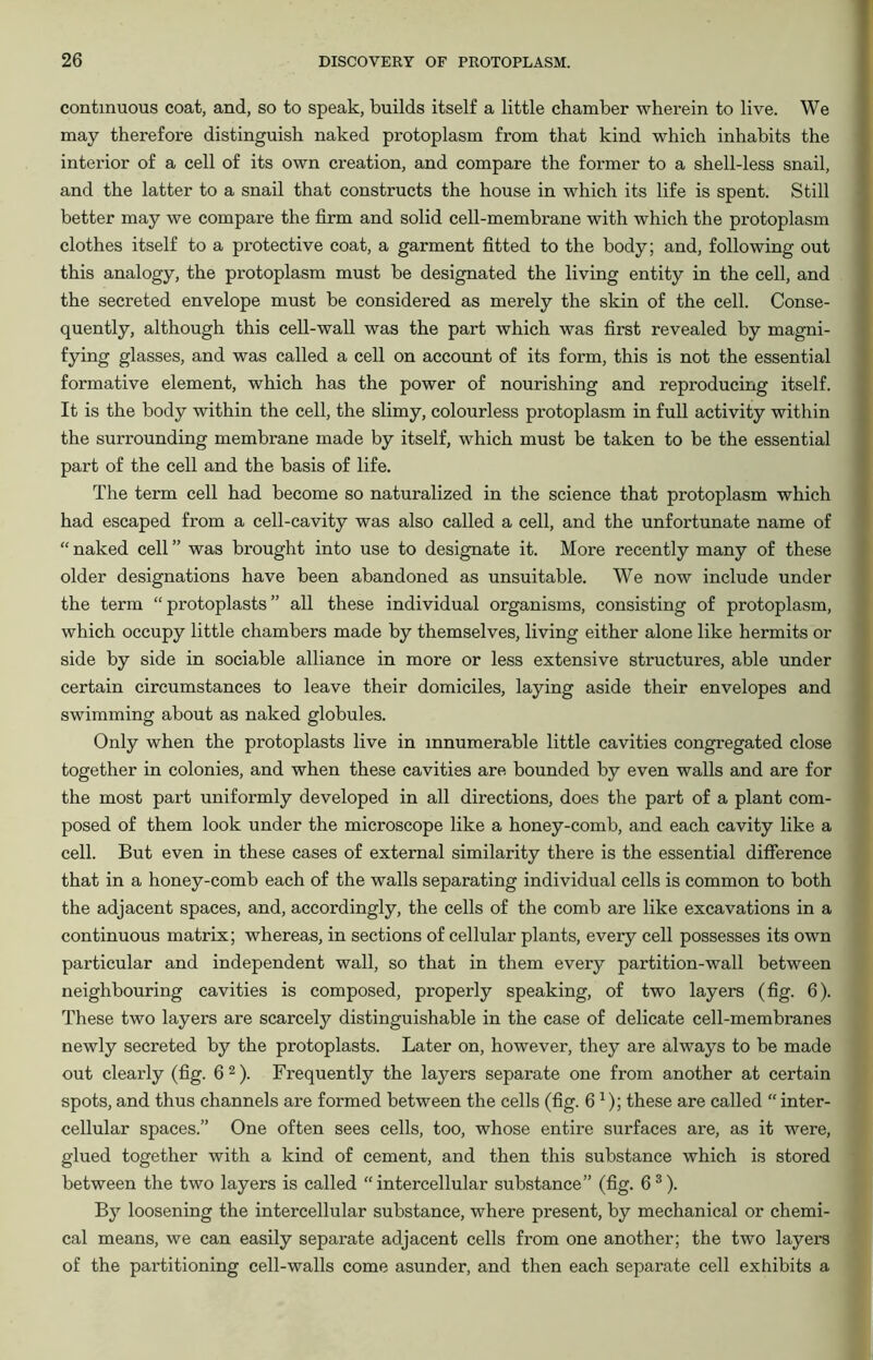continuous coat, and, so to speak, builds itself a little chamber wherein to live. We may therefore distinguish naked protoplasm from that kind which inhabits the interior of a cell of its own creation, and compare the former to a shell-less snail, and the latter to a snail that constructs the house in which its life is spent. Still better may we compare the firm and solid cell-membrane with which the protoplasm clothes itself to a protective coat, a garment fitted to the body; and, following out this analogy, the protoplasm must be designated the living entity in the cell, and the secreted envelope must be considered as merely the skin of the cell. Conse- quently, although this cell-wall was the part which was first revealed by magni- fying glasses, and was called a cell on account of its form, this is not the essential formative element, which has the power of nourishing and reproducing itself. It is the body within the cell, the slimy, colourless protoplasm in full activity within the surrounding membrane made by itself, which must be taken to be the essential part of the cell and the basis of life. The term cell had become so naturalized in the science that protoplasm which had escaped from a cell-cavity was also called a cell, and the unfortunate name of “ naked cell ” was brought into use to designate it. More recently many of these older designations have been abandoned as unsuitable. We now include under the term “protoplasts” all these individual organisms, consisting of protoplasm, which occupy little chambers made by themselves, living either alone like hermits or side by side in sociable alliance in more or less extensive structures, able under certain circumstances to leave their domiciles, laying aside their envelopes and swimming about as naked globules. Only when the protoplasts live in innumerable little cavities congregated close together in colonies, and when these cavities are bounded by even walls and are for the most part uniformly developed in all directions, does the part of a plant com- posed of them look under the microscope like a honey-comb, and each cavity like a cell. But even in these cases of external similarity there is the essential difference that in a honey-comb each of the walls separating individual cells is common to both the adjacent spaces, and, accordingly, the cells of the comb are like excavations in a continuous matrix; whereas, in sections of cellular plants, every cell possesses its own particular and independent wall, so that in them every partition-wall between neighbouring cavities is composed, properly speaking, of two layers (fig. 6). These two layers are scarcely distinguishable in the case of delicate cell-membranes newly secreted by the protoplasts. Later on, however, they are always to be made out clearly (fig. 6 2). Frequently the layers separate one from another at certain spots, and thus channels are formed between the cells (fig. 6x); these are called “ inter- cellular spaces.” One often sees cells, too, whose entire surfaces are, as it were, glued together with a kind of cement, and then this substance which is stored between the two layers is called “intercellular substance” (fig. 63). By loosening the intercellular substance, where present, by mechanical or chemi- cal means, we can easily separate adjacent cells from one another; the two layers of the partitioning cell-walls come asunder, and then each separate cell exhibits a