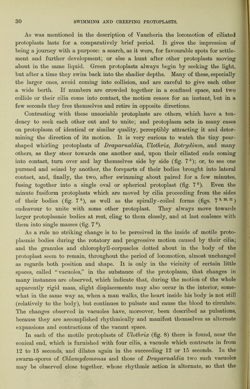 As was mentioned in the description of Vaucheria the locomotion of ciliated protoplasts lasts for a comparatively brief period. It gives the impression of being a journey with a purpose: a search, as it were, for favourable spots for settle- ment and further development; or else a hunt after other protoplasts moving about in the same liquid. Green protoplasts always begin by seeking the light, but after a time they swim back into the shadier depths. Many of these, especially the larger ones, avoid coming into collision, and are careful to give each other a wide berth. If numbers are crowded together in a confined space, and two collide or their cilia come into contact, the motion ceases for an instant, but in a few seconds they free themselves and retire in opposite directions. Contrasting with these unsociable protoplasts are others, which have a ten- dency to seek each other out and to unite; and protoplasm acts in many cases on protoplasm of identical or similar quality, perceptibly attracting it and deter- mining the direction of its motion. It is very curious to watch the tiny pear- shaped whirling protoplasts of Draparnaldia, Ulothrix, Botrydium, and many others, as they steer towards one another and, upon their ciliated ends coming into contact, turn over and lay themselves side by side (fig. 75); or, to see one pursued and seized by another, the foreparts of their bodies brought into lateral contact, and, finally, the two, after swimming about paired for a few minutes, fusing together into a single oval or spherical protoplast (fig. 76). Even the minute fusiform protoplasts which are moved by cilia proceeding from the sides of their bodies (fig. 7 s), as well as the spirally-coiled forms (figs. 79> 10,11) endeavour to unite with some other protoplast. They always move towards larger protoplasmic bodies at rest, cling to them closely, and at last coalesce with them into single masses (fig. 7 8). As a rule no striking change is to be perceived in the inside of motile proto- plasmic bodies during the rotatory and progressive motion caused by their cilia; and the granules and chlorophyll-corpuscles dotted about in the body of the protoplast seem to remain, throughout the period of locomotion, almost unchanged as regards both position and shape. It is only in the vicinity of certain little spaces, called “vacuoles,” in the substance of the protoplasm, that changes in many instances are observed, which indicate that, during the motion of the whole apparently rigid mass, slight displacements may also occur in the interior, some- what in the same way as, when a man walks, the heart inside his body is not still (relatively to the body), but continues to pulsate and cause the blood to circulate. The changes observed in vacuoles have, moreover, been described as pulsations, because they are accomplished rhythmically and manifest themselves as alternate expansions and contractions of the vacant space. In each of the motile protoplasts of Ulothrix (fig. 8) there is found, near the conical end, which is furnished with four cilia, a vacuole which contracts in from 12 to 15 seconds, and dilates again in the succeeding 12 or 15 seconds. In the swarm-spores of Chlamydomonas and those of Draparnaldia two such vacuoles may be observed close together, whose rhythmic action is alternate, so that the