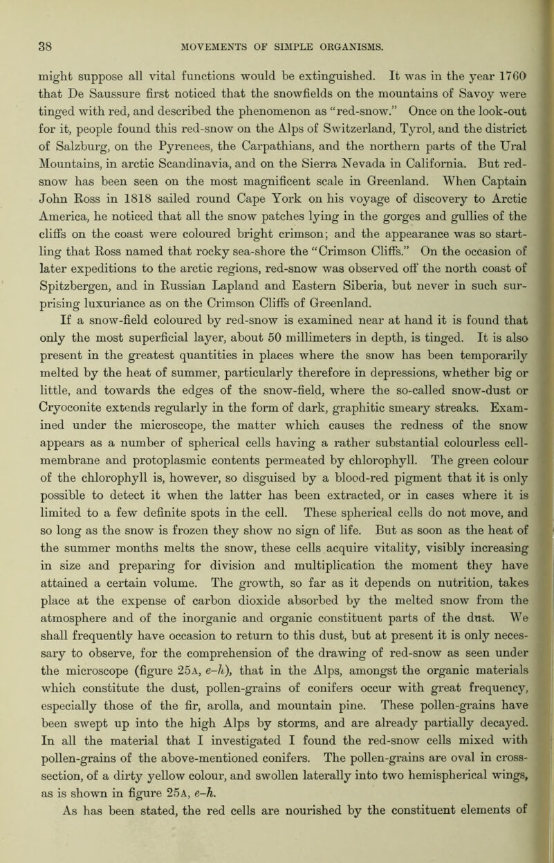 might suppose all vital functions would be extinguished. It was in the year 1760 that De Saussure first noticed that the snowfields on the mountains of Savoy were tinged with red, and described the phenomenon as “ red-snow.” Once on the look-out for it, people found this red-snow on the Alps of Switzerland, Tyrol, and the district of Salzburg, on the Pyrenees, the Carpathians, and the northern parts of the Ural Mountains, in arctic Scandinavia, and on the Sierra Nevada in California. But red- snow has been seen on the most magnificent scale in Greenland. When Captain John Ross in 1818 sailed round Cape York on his voyage of discovery to Arctic America, he noticed that all the snow patches lying in the gorges and gullies of the cliffs on the coast were coloured bright crimson; and the appearance was so start- ling that Ross named that rocky sea-shore the “Crimson Cliffs.” On the occasion of later expeditions to the arctic regions, red-snow was observed off the north coast of Spitzbergen, and in Russian Lapland and Eastern Siberia, but never in such sur- prising luxuriance as on the Crimson Cliffs of Greenland. If a snow-field coloured by red-snow is examined near at hand it is found that only the most superficial layer, about 50 millimeters in depth, is tinged. It is also present in the greatest quantities in places where the snow has been temporarily melted by the heat of summer, particularly therefore in depressions, whether big or little, and towards the edges of the snow-field, where the so-called snow-dust or Cryoconite extends regularly in the form of dark, graphitic smeary streaks. Exam- ined under the microscope, the matter which causes the redness of the snow appears as a number of spherical cells having a rather substantial colourless cell- membrane and protoplasmic contents permeated by chlorophyll. The green colour of the chlorophyll is, however, so disguised by a blood-red pigment that it is only possible to detect it when the latter has been extracted, or in cases where it is limited to a few definite spots in the cell. These spherical cells do not move, and so long as the snow is frozen they show no sign of life. But as soon as the heat of the summer months melts the snow, these cells acquire vitality, visibly increasing in size and preparing for division and multiplication the moment they have attained a certain volume. The growth, so far as it depends on nutrition, takes place at the expense of carbon dioxide absorbed by the melted snow from the atmosphere and of the inorganic and organic constituent parts of the dust. We shall frequently have occasion to return to this dust, but at present it is only neces- sary to observe, for the comprehension of the drawing of red-snow as seen under the microscope (figure 25a, e-h), that in the Alps, amongst the organic materials which constitute the dust, pollen-grains of conifers occur with great frequency, especially those of the fir, arolla, and mountain pine. These pollen-grains have been swept up into the high Alps by storms, and are already partially decayed. In all the material that I investigated I found the red-snow cells mixed with pollen-grains of the above-mentioned conifers. The pollen-grains are oval in cross- section, of a dirty yellow colour, and swollen laterally into two hemispherical wings, as is shown in figure 25A, e-h. As has been stated, the red cells are nourished by the constituent elements of