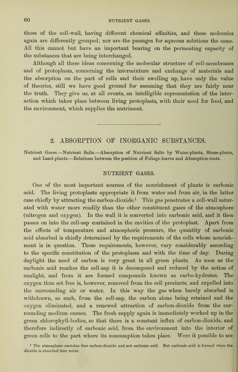 those of the cell-wall, having different chemical affinities, and these molecules again are differently grouped; nor are the passages for aqueous solutions the same. All this cannot but have an important bearing on the permeating capacity of the substances that are being interchanged. Although all these ideas concerning the molecular structure of cell-membranes and of protoplasm, concerning the intermixture and exchange of materials and the absorption on the part of cells and their swelling up, have only the value of theories, still we have good ground for assuming that they are fairly near the truth. They give us, at all events, an intelligible representation of the inter- action which takes place between living protoplasts, with their need for food, and the environment, which supplies the nutriment. 2. ABSORPTION OF INORGANIC SUBSTANCES. Nutrient Gases.—Nutrient Salts.—Absorption of Nutrient Salts by Water-plants, Stone-plants, and Land-plants.—Relations between the position of Foliage-leaves and Absorption-roots. NUTRIENT GASES. One of the most important sources of the nourishment of plants is carbonic acid. The living protoplasts appropriate it from water and from air, in the latter case chiefly by attracting the carbon-dioxide.1 This gas penetrates a cell-wall satur- ated with water more readily than the other constituent gases of the atmosphere (nitrogen and oxygen). In the wall it is converted into carbonic acid, and it then passes on into the cell-sap contained in the cavities of the protoplast. Apart from the effects of temperature and atmospheric pressure, the quantity of carbonic acid absorbed is chiefly determined by the requirements of the cells whose nourish- ment is in question. These requirements, however, vary considerably according to the specific constitution of the protoplasm and with the time of day. During daylight the need of carbon is very great in all green plants. As soon as the carbonic acid reaches the cell-sap it is decomposed and reduced by the action of sunlight, and from it are formed compounds known as carbo-hydrates. The oxygen thus set free is, however, removed from the cell precincts, and expelled into the surrounding air or water. In this way the gas when barely absorbed is withdrawn, as such, from the cell-sap, the carbon alone being retained and the oxygen eliminated, and a renewed attraction of carbon-dioxide from the sur- rounding medium ensues. The fresh supply again is immediately worked up in the green chlorophyll-bodies, so that there is a constant influx of carbon-dioxide, and therefore indirectly of carbonic acid, from the environment into the interior of green cells to the part where its consumption takes place. Were it possible to see 1 The atmosphere contains free carbon-dioxide and not carbonic acid. But carbonic acid is formed when the dioxide is absorbed into water.