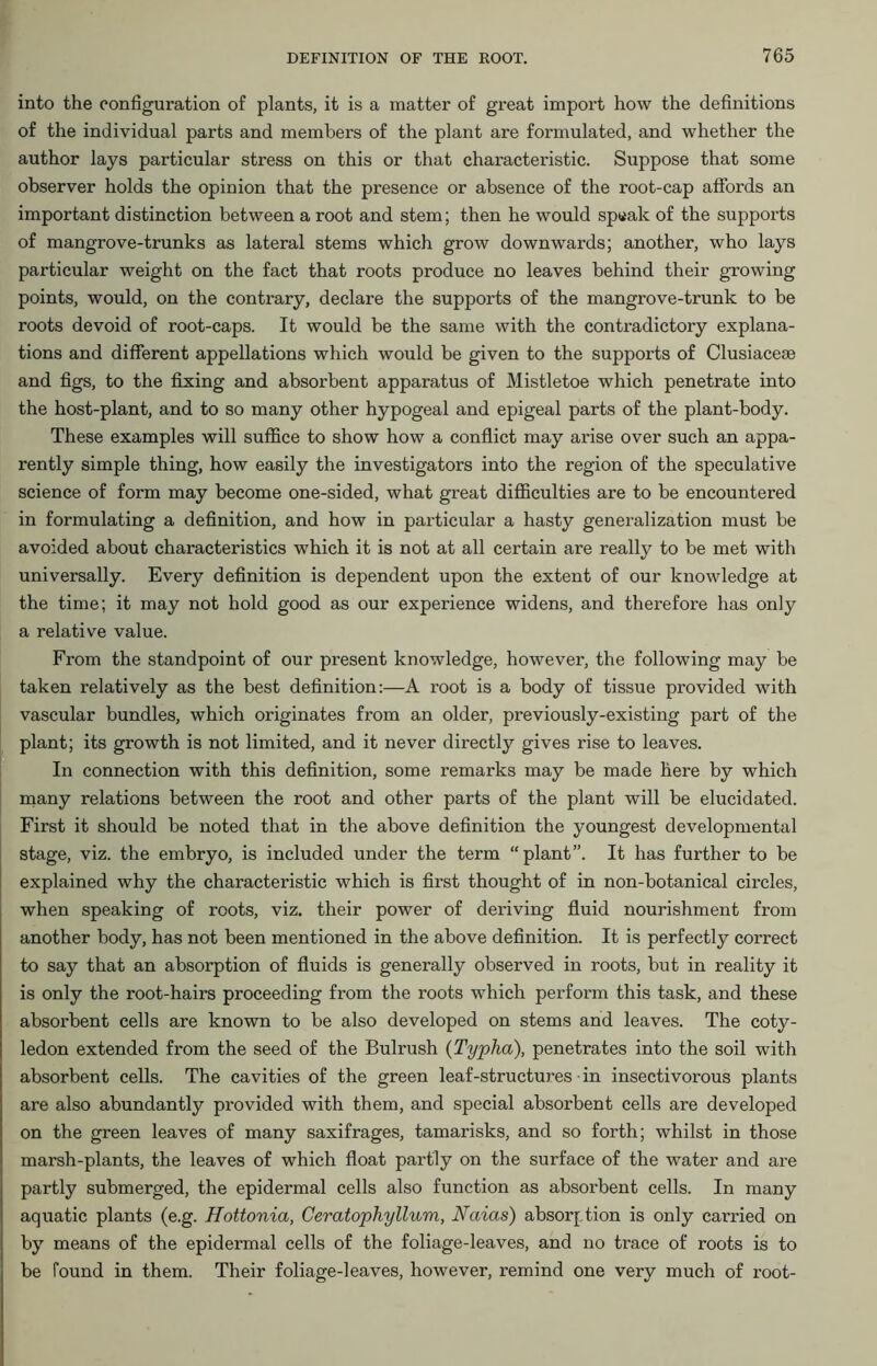 into the configuration of plants, it is a matter of great import how the definitions of the individual parts and members of the plant are formulated, and whether the author lays particular stress on this or that characteristic. Suppose that some observer holds the opinion that the presence or absence of the root-cap affords an important distinction between a root and stem; then he would sp«ak of the supports of mangrove-trunks as lateral stems which grow downwards; another, who lays particular weight on the fact that roots produce no leaves behind their growing points, would, on the contrary, declare the supports of the mangrove-trunk to be roots devoid of root-caps. It would be the same with the contradictory explana- tions and different appellations which would be given to the supports of Clusiaceae and figs, to the fixing and absorbent apparatus of Mistletoe which penetrate into the host-plant, and to so many other hypogeal and epigeal parts of the plant-body. These examples will suffice to show how a conflict may arise over such an appa- rently simple thing, how easily the investigators into the region of the speculative science of form may become one-sided, what great difficulties are to be encountered in formulating a definition, and how in particular a hasty generalization must be avoided about characteristics which it is not at all certain are really to be met with universally. Every definition is dependent upon the extent of our knowledge at the time; it may not hold good as our experience widens, and therefore has only a relative value. From the standpoint of our present knowledge, however, the following may be taken relatively as the best definition:—A root is a body of tissue provided with vascular bundles, which originates from an older, previously-existing part of the plant; its growth is not limited, and it never directly gives rise to leaves. In connection with this definition, some remarks may be made here by which many relations between the root and other parts of the plant will be elucidated. First it should be noted that in the above definition the youngest developmental stage, viz. the embryo, is included under the term “plant”. It has further to be explained why the characteristic which is first thought of in non-botanical circles, when speaking of roots, viz. their power of deriving fluid nourishment from another body, has not been mentioned in the above definition. It is perfectly correct to say that an absorption of fluids is generally observed in roots, but in reality it is only the root-hairs proceeding from the roots which perform this task, and these absorbent cells are known to be also developed on stems and leaves. The coty- ledon extended from the seed of the Bulrush (Typha), penetrates into the soil with absorbent cells. The cavities of the green leaf-structures in insectivorous plants are also abundantly provided with them, and special absorbent cells are developed on the green leaves of many saxifrages, tamarisks, and so forth; whilst in those marsh-plants, the leaves of which float partly on the surface of the water and are partly submerged, the epidermal cells also function as absorbent cells. In many aquatic plants (e.g. Hottonia, Ceratophyllum, Naias) absorption is only carried on by means of the epidermal cells of the foliage-leaves, and no trace of roots is to be found in them. Their foliage-leaves, however, remind one very much of root-