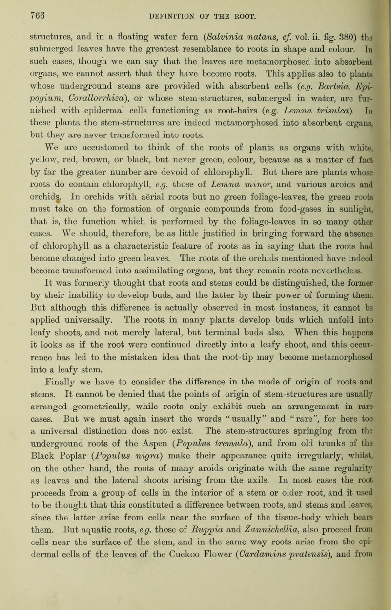 structures, and in a floating water fern (Salvinia natans, cf. vol. ii. fig. 380) the submerged leaves have the greatest resemblance to roots in shape and colour. In such cases, though we can say that the leaves are metamorphosed into absorbent organs, we cannot assert that they have become roots. This applies also to plants whose underground stems are provided with absorbent cells (e.g. Bartsia, Epi- pogium, Corallorrhiza), or whose stem-structures, submerged in water, are fur- nished with epidermal cells functioning as root-hairs (e.g. Lemna trisulca). In these plants the stem-structures are indeed metamorphosed into absorbent organs, but they are never transformed into roots. We are accustomed to think of the roots of plants as organs with white, yellow, red, brown, or black, but never green, colour, because as a matter of fact by far the greater number are devoid of chlorophyll. But there are plants whose roots do contain chlorophyll, e.g. those of Lemna minor, and various aroids and orchid^. In orchids with aerial roots but no green foliage-leaves, the green roots must take on the formation of organic compounds from food-gases in sunlight, that is, the function which is performed by the foliage-leaves in so many other cases. We should, therefore, be as little justified in bringing forward the absence of chlorophyll as a characteristic feature of roots as in saying that the roots had become changed into green leaves. The roots of the orchids mentioned have indeed become transformed into assimilating organs, but they remain roots nevertheless. It was formerly thought that roots and stems could be distinguished, the former by their inability to develop buds, and the latter by their power of forming them. But although this difference is actually observed in most instances, it cannot be applied universally. The roots in many plants develop buds which unfold into leafy shoots, and not merely lateral, but terminal buds also. When this happens it looks as if the root were continued directly into a leafy shoot, and this occur- rence has led to the mistaken idea that the root-tip may become metamorphosed into a leafy stem. Finally we have to consider the difference in the mode of origin of roots and stems. It cannot be denied that the points of origin of stem-structures are usually arranged geometrically, while roots only exhibit such an arrangement in rare cases. But we must again insert the words “usually” and “rare”, for here too a universal distinction does not exist. The stem-structures springing from the underground roots of the Aspen (Populus tremula), and from old trunks of the Black Poplar (Populus nigra) make their appearance quite irregularly, whilst, on the other hand, the roots of many aroids originate with the same regularity as leaves and the lateral shoots arising from the axils. In most cases the root proceeds from a group of cells in the interior of a stem or older root, and it used to be thought that this constituted a difference between roots, and stems and leaves, since the latter arise from cells near the surface of the tissue-body which bears them. But aquatic roots, e.g. those of Ruppia and Zannichellia, also proceed from cells near the surface cf the stem, and in the same way roots arise from the epi- dermal cells of the leaves of the Cuckoo Flower (Cardamine pratensis), and from