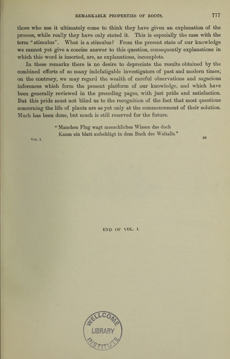 those who use it ultimately come to think they have given an explanation of the process, while really they have only stated it. This is especially the case with the term “stimulus”. What is a stimulus? From the present state of our knowledge we cannot yet give a concise answer to this question, consequently explanations in which this word is inserted, are, as explanations, incomplete. In these remarks there is no desire to depreciate the results obtained by the combined efforts of so many indefatigable investigators of past and modern times; on the contrary, we may regard the wealth of careful observations and sagacious inferences which form the present platform of our knowledge, and which have been generally reviewed in the preceding pages, with just pride and satisfaction. But this pride must not blind us to the recognition of the fact that most questions concerning the life of plants are as yet only at the commencement of their solution. Much has been done, but much is still reserved for the future. “ Manchen Flug wagt menschliches Wissen das doch Kaum ein blatt aufschlagt in dem Buch des Wei tails.” 50 VOL. I. END OF VOL. I.
