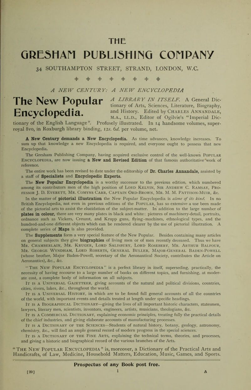 THE GRESHAM PUBLISHING COMPANY 34 SOUTHAMPTON STREET, STRAND, LONDON, W.C. 4- 4* -t* -L -P -L -L -L* A NEW CENTURY: A NEW ENCYCLOPEDIA The New Popular Encyclopedia. A LIBRARY IN ITSELF. A General Dic- tionary of Arts, Sciences, Literature, Biography, and History. Edited by Charles Annandale, M.A., LL.D., Editor of Ogilvie’s “Imperial Dic- tionary of the English Language”. Profusely illustrated. In 14 handsome volumes, super- royal 8vo, in Roxburgh library binding, 12J. 6d. per volume, net. A New Century demands a New Encyclopedia. As time advances, knowledge increases. To ' sum up that knowledge a new Encyclopedia is required, and everyone ought to possess that new Encyclopedia. The Gresham Publishing Company, having acquired exclusive control of the well-known Popular Encyclopedia, are now issuing a New and Revised Edition of that famous authoritative'work of reference. The entire work has been revised to date under the editorship of Dr. Charles Annandale, assisted by a staff of Specialists and Encyclopedic Experts. The New Popular Encyclopedia is a worthy successor to the previous edition, which numbered among its contributors men of the high position of Lord Kelvin, Sir Andrew C. Ramsay, Pro- fessor J. D. Everett, Mr. Comyns Carr, Captain Ord-Brown, Mr. M. M. Pattison-Muir, &c. In the matter of pictorial illustration the New Popular Encyclopedia is alone of its kind. In no British Encyclopedia, not even in previous editions of the Popular, has so extensive a use been made of the pictorial arts to assist the elucidation of the subject-matter. In addition to the large number of plates in colour, there are very many plates in black and white: pictures of machinery-detail, portraits, ordnance such as Vickers, Creuzot, and Krupp guns, flying-machines, ethnological types, and the hundred-and-one different objects which can be rendered clearer by the use of pictorial illustration. A complete series of Maps is also provided. The Supplements form a very special feature of the New Popular. Besides containing many articles on general subjects they give biographies of living men or of men recently deceased. Thus we have Mr. Chamberlain, Mr. Kruger, Lord Salisbury, Lord Rosebery, Mr. Arthur Balfour, Mr. George Wyndham, Lord Roberts, General Buller, Major-General Baden-Powell (whose brother, Major Baden-Powell, secretary of the Aeronautical Society, contributes the Article on Aeronautics), &c., &c. “The New Popular Encyclopedia” is a perfect library in itself, superseding, practically, the necessity of having recourse to a large number of books on different topics, and furnishing, at moder- ate cost, a complete body of information on all subjects. It is a Universal Gazetteer, giving accounts of the natural and political divisions, countries, cities, rivers, lakes, &c., throughout the world. It is a Universal History, in which are to be found full general accounts of all the countries of the world, with important events and details treated at length under specific headings. It is a Biographical Dictionary—giving the lives of all important historic characters, statesmen, lawyers, literary men, scientists, inventors, engineers, artists, musicians, theologians, &c. It is a Commercial Dictionary, explaining economic principles, treating fully the practical details of the chief industries, and giving elaborate accounts of manufacturing processes. It is a Dictionary of the Sciences—Students of natural history, botany, geology, astronomy, chemistry, &c., will find an ample general record of modern progress in the special sciences. It is a Dictionary of the Fine Arts, explaining the technical terms, theories, and processes, and giving a historic and biographical record of the various branches of the Arts. “The New Popular Encyclopedia” is, moreover, a Dictionary of the Practical Arts and Handicrafts, of Law, Medicine, Household Matters, Education, Music, Games, and Sports. Prospectus of any Book post free. [20]
