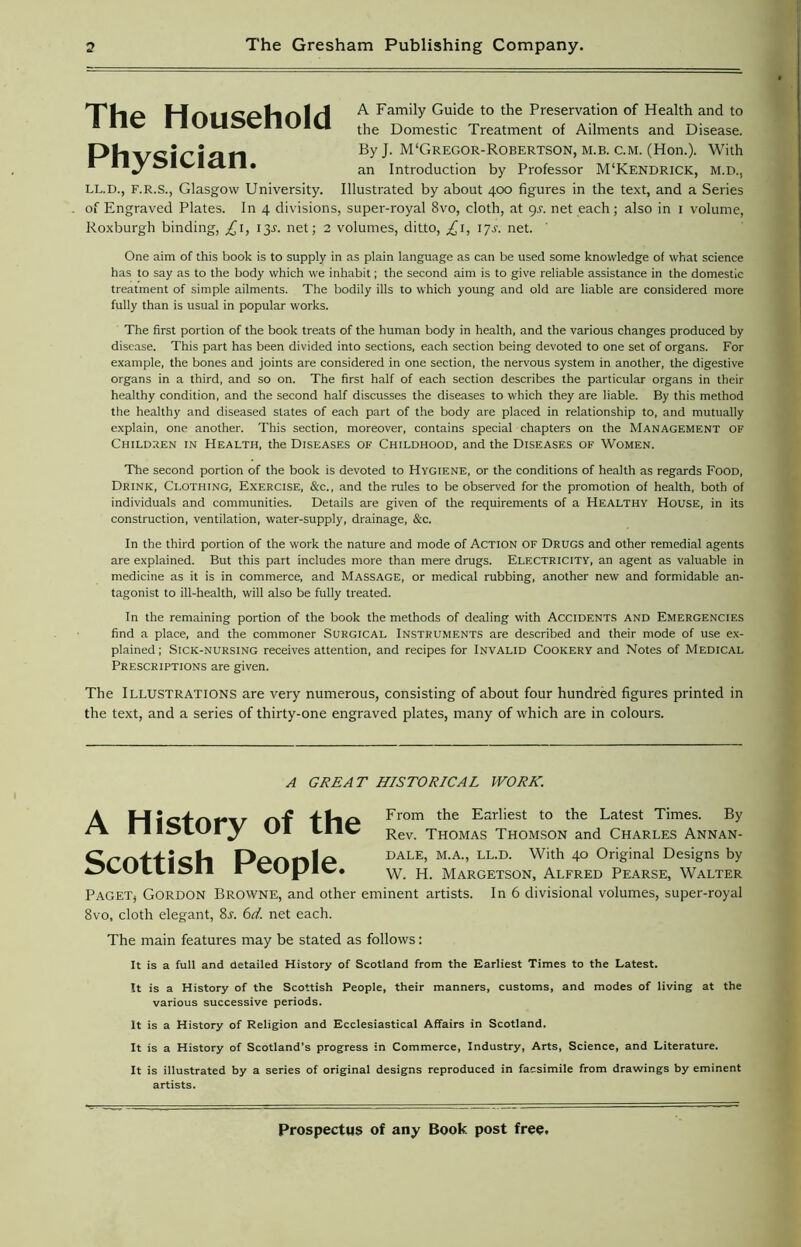 The Household Physician. A Family Guide to the Preservation of Health and to the Domestic Treatment of Ailments and Disease. By J. M‘Gregor-Robertson, m.b. C.M. (Hon.). With an Introduction by Professor M‘Kendrick, m.d., LL.D., F.R.S., Glasgow University. Illustrated by about 400 figures in the text, and a Series of Engraved Plates. In 4 divisions, super-royal 8vo, cloth, at gs. net each; also in 1 volume, Roxburgh binding, £x, 13J. net; 2 volumes, ditto, £1, 1 js. net. One aim of this book is to supply in as plain language as can be used some knowledge of what science has to say as to the body which we inhabit; the second aim is to give reliable assistance in the domestic treatment of simple ailments. The bodily ills to which young and old are liable are considered more fully than is usual in popular works. The first portion of the book treats of the human body in health, and the various changes produced by disease. This part has been divided into sections, each section being devoted to one set of organs. For example, the bones and joints are considered in one section, the nervous system in another, the digestive organs in a third, and so on. The first half of each section describes the particular organs in their healthy condition, and the second half discusses the diseases to which they are liable. By this method the healthy and diseased states of each part of the body are placed in relationship to, and mutually explain, one another. This section, moreover, contains special chapters on the Management of Children in Health, the Diseases of Childhood, and the Diseases of Women. The second portion of the book is devoted to Hygiene, or the conditions of health as regards Food, Drink, Clothing, Exercise, &c., and the rules to be observed for the promotion of health, both of individuals and communities. Details are given of the requirements of a Healthy House, in its construction, ventilation, water-supply, drainage, &c. In the third portion of the work the nature and mode of Action of Drugs and other remedial agents are explained. But this part includes more than mere drugs. Electricity, an agent as valuable in medicine as it is in commerce, and Massage, or medical rubbing, another new and formidable an- tagonist to ill-health, will also be fully treated. In the remaining portion of the book the methods of dealing with Accidents and Emergencies find a place, and the commoner Surgical Instruments are described and their mode of use ex- plained ; Sick-nursing receives attention, and recipes for Invalid Cookery and Notes of Medical Prescriptions are given. The Illustrations are very numerous, consisting of about four hundred figures printed in the text, and a series of thirty-one engraved plates, many of which are in colours. A GREAT HISTORICAL WORK. A History of the Scottish People. From the Earliest to the Latest Times. By Rev. Thomas Thomson and Charles Annan- DALE, M.A., LL.D. With 40 Original Designs by W. H. Margetson, Alfred Pearse, Walter Paget, Gordon Browne, and other eminent artists. In 6 divisional volumes, super-royal 8vo, cloth elegant, 8j. 6d. net each. The main features may be stated as follows: It is a full and detailed History of Scotland from the Earliest Times to the Latest. It is a History of the Scottish People, their manners, customs, and modes of living at the various successive periods. It is a History of Religion and Ecclesiastical Affairs in Scotland. It is a History of Scotland’s progress in Commerce, Industry, Arts, Science, and Literature. It is illustrated by a series of original designs reproduced in facsimile from drawings by eminent artists.