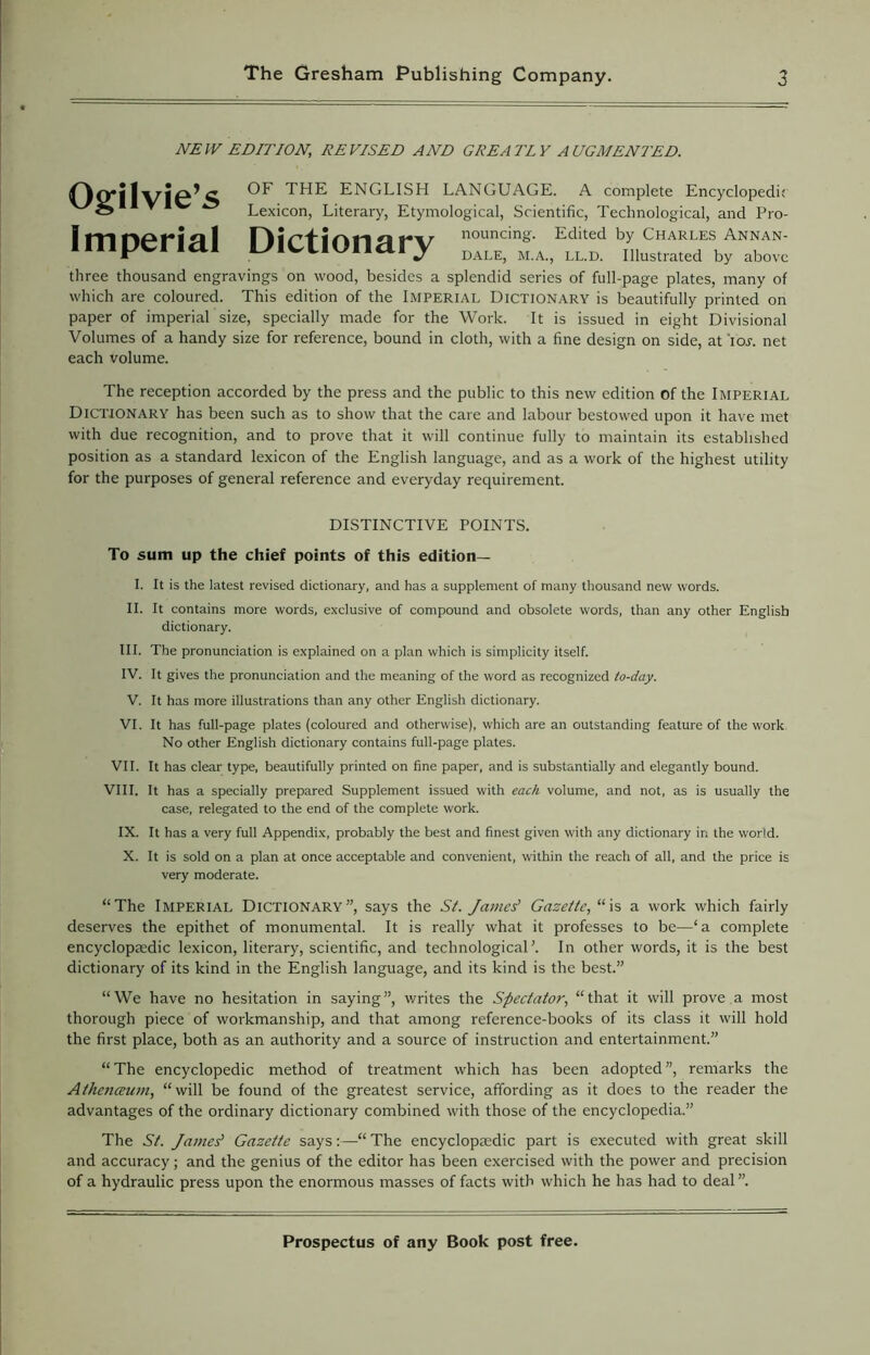 NEW EDITION, DEVISED AND GREATLY AUGMENTED. Ogilvie’s Imperial Dictionary OF THE ENGLISH LANGUAGE. A complete Encyclopedic Lexicon, Literary, Etymological, Scientific, Technological, and Pro- nouncing. Edited by Charles Annan- dale, M.A., ll.d. Illustrated by above three thousand engravings on wood, besides a splendid series of full-page plates, many of which are coloured. This edition of the Imperial Dictionary is beautifully printed on paper of imperial size, specially made for the Work. It is issued in eight Divisional Volumes of a handy size for reference, bound in cloth, with a fine design on side, at ior. net each volume. The reception accorded by the press and the public to this new edition of the Imperial Dictionary has been such as to show that the care and labour bestowed upon it have met with due recognition, and to prove that it will continue fully to maintain its established position as a standard lexicon of the English language, and as a work of the highest utility for the purposes of general reference and everyday requirement. DISTINCTIVE POINTS. To sum up the chief points of this edition— I. It is the latest revised dictionary, and has a supplement of many thousand new words. II. It contains more words, exclusive of compound and obsolete words, than any other English dictionary. III. The pronunciation is explained on a plan which is simplicity itself. IV. It gives the pronunciation and the meaning of the word as recognized to-day. V. It has more illustrations than any other English dictionary. VI. It has full-page plates (coloured and otherwise), which are an outstanding feature of the work No other English dictionary contains full-page plates. VII. It has clear type, beautifully printed on fine paper, and is substantially and elegantly bound. VIII. It has a specially prepared Supplement issued with each volume, and not, as is usually the case, relegated to the end of the complete work. IX. It has a very full Appendix, probably the best and finest given with any dictionary in the world. X. It is sold on a plan at once acceptable and convenient, within the reach of all, and the price is very moderate. “The Imperial Dictionary”, says the St. James’ Gazette, “is a work which fairly deserves the epithet of monumental. It is really what it professes to be—‘a complete encyclopaedic lexicon, literary, scientific, and technological’. In other words, it is the best dictionary of its kind in the English language, and its kind is the best.” “We have no hesitation in saying”, v/rites the Spectator, “that it will prove a most thorough piece of workmanship, and that among reference-books of its class it will hold the first place, both as an authority and a source of instruction and entertainment.” “The encyclopedic method of treatment which has been adopted”, remarks the Athenceum, “will be found of the greatest service, affording as it does to the reader the advantages of the ordinary dictionary combined with those of the encyclopedia.” The St. James' Gazette says:—-“ The encyclopaedic part is executed with great skill and accuracy; and the genius of the editor has been exercised with the power and precision of a hydraulic press upon the enormous masses of facts with which he has had to deal ”.