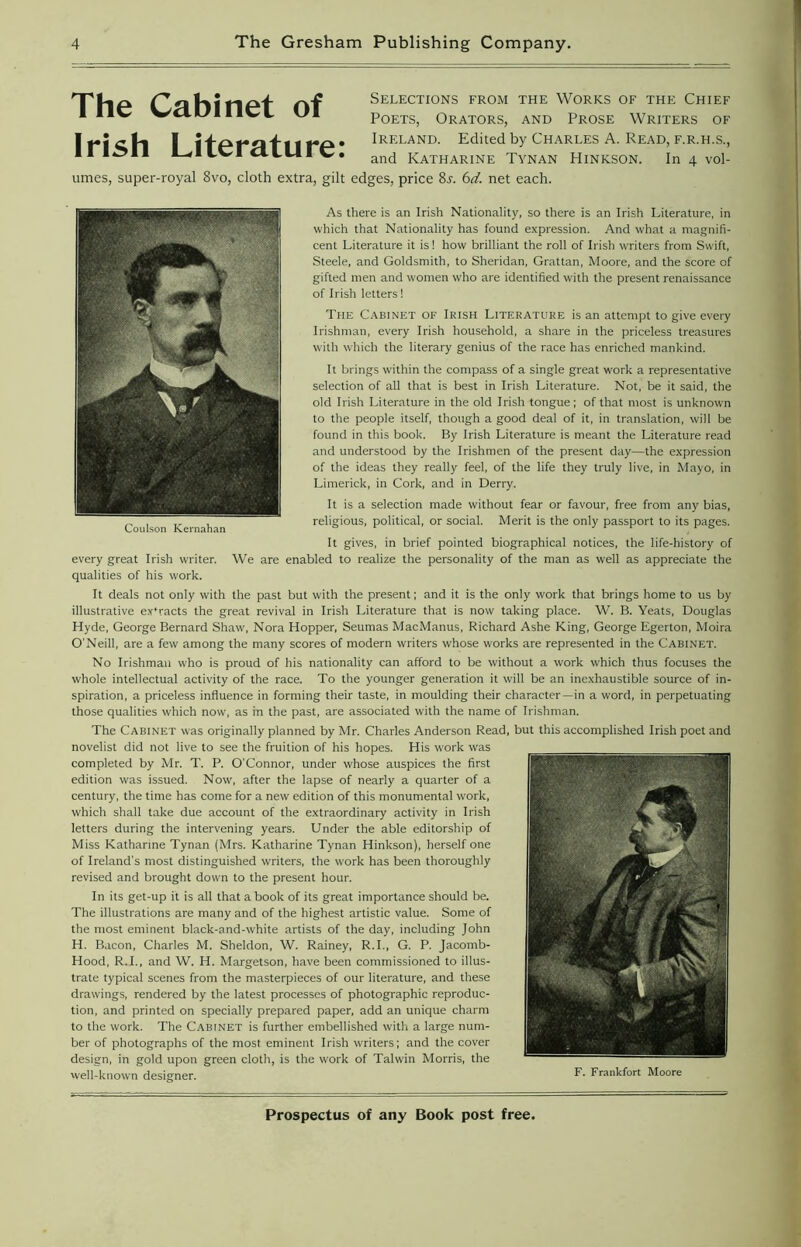Selections from the Works of the Chief Poets, Orators, and Prose Writers of Ireland. Edited by Charles A. Read, f.r.h.s., and Katharine Tynan Hinkson. In 4 vol- umes, super-royal 8vo, cloth extra, gilt edges, price 8j. 6d. net each. As there is an Irish Nationality, so there is an Irish Literature, in which that Nationality has found expression. And what a magnifi- cent Literature it is! how brilliant the roll of Irish writers from Swift, Steele, and Goldsmith, to Sheridan, Grattan, Moore, and the score of gifted men and women who are identified with the present renaissance of Irish letters! The Cabinet of Irish Literature is an attempt to give every Irishman, every Irish household, a share in the priceless treasures with which the literary genius of the race has enriched mankind. It brings within the compass of a single great work a representative selection of all that is best in Irish Literature. Not, be it said, the old Irish Literature in the old Irish tongue; of that most is unknown to the people itself, though a good deal of it, in translation, will be found in this book. By Irish Literature is meant the Literature read and understood by the Irishmen of the present day—the expression of the ideas they really feel, of the life they truly live, in Mayo, in Limerick, in Cork, and in Derry. It is a selection made without fear or favour, free from any bias, religious, political, or social. Merit is the only passport to its pages. It gives, in brief pointed biographical notices, the life-history of every great Irish writer. We are enabled to realize the personality of the man as well as appreciate the qualities of his work. It deals not only with the past but with the present; and it is the only work that brings home to us by illustrative ex'racts the great revival in Irish Literature that is now taking place. W. B. Yeats, Douglas Hyde, George Bernard Shaw, Nora Hopper, Seumas MacManus, Richard Ashe King, George Egerton, Moira O'Neill, are a few among the many scores of modern writers whose works are represented in the Cabinet. No Irishman who is proud of his nationality can afford to be without a work which thus focuses the whole intellectual activity of the race. To the younger generation it will be an inexhaustible source of in- spiration, a priceless influence in forming their taste, in moulding their character—in a word, in perpetuating those qualities which now, as in the past, are associated with the name of Irishman. The Cabinet was originally planned by Mr. Charles Anderson Read, but this accomplished Irish poet and novelist did not live to see the fruition of his hopes. His work was completed by Mr. T. P. O'Connor, under whose auspices the first edition was issued. Now', after the lapse of nearly a quarter of a century, the time has come for a new edition of this monumental work, which shall take due account of the extraordinary activity in Irish letters during the intervening years. Under the able editorship of Miss Katharine Tynan (Mrs. Katharine Tynan Hinkson), herself one of Ireland's most distinguished writers, the work has been thoroughly revised and brought down to the present hour. In its get-up it is all that a book of its great importance should be. The illustrations are many and of the highest artistic value. Some of the most eminent black-and-white artists of the day, including John H. Bacon, Charles M. Sheldon, W. Rainey, R.I., G. P. Jacomb- Hood, R.I., and W. H. Margetson, have been commissioned to illus- trate typical scenes from the masterpieces of our literature, and these drawings, rendered by the latest processes of photographic reproduc- tion, and printed on specially prepared paper, add an unique charm to the work. The Cabinet is further embellished with a large num- ber of photographs of the most eminent Irish writers; and the cover design, in gold upon green cloth, is the work of Talwin Morris, the well-known designer. K Frankfort Moore The Cabinet of Irish Literature:
