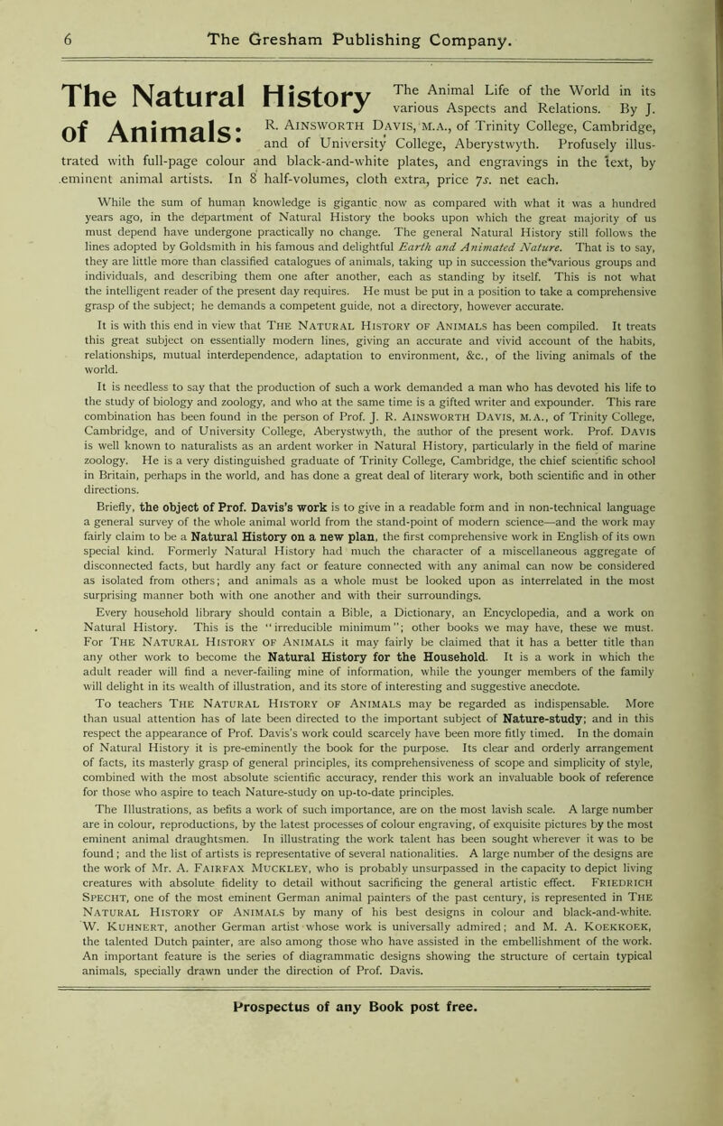 The Natural History The Animal Life of the World in its various Aspects and Relations. By J. A n i tn Z\ 1 C • R' Ainsworth Davis, M.A., of Trinity College, Cambridge, /A.I11I11CI an(j Qf University College, Aberystwyth. Profusely illus- trated with full-page colour and black-and-white plates, and engravings in the text, by .eminent animal artists. In 8 half-volumes, cloth extra, price Js. net each. While the sum of human knowledge is gigantic, now as compared with what it was a hundred years ago, in the department of Natural History the books upon which the great majority of us must depend have undergone practically no change. The general Natural History still follows the lines adopted by Goldsmith in his famous and delightful Earth and Animated Nature. That is to say, they are little more than classified catalogues of animals, taking up in succession the'various groups and individuals, and describing them one after another, each as standing by itself. This is not what the intelligent reader of the present day requires. He must be put in a position to take a comprehensive grasp of the subject; he demands a competent guide, not a directory, however accurate. It is with this end in view that The Natural History of Animals has been compiled. It treats this great subject on essentially modern lines, giving an accurate and vivid account of the habits, relationships, mutual interdependence, adaptation to environment, &c., of the living animals of the world. It is needless to say that the production of such a work demanded a man who has devoted his life to the study of biology and zoology, and who at the same time is a gifted writer and expounder. This rare combination has been found in the person of Prof. J. R. Ainsworth Davis, m.a., of Trinity College, Cambridge, and of University College, Aberystwyth, the author of the present work. Prof. Davis is well known to naturalists as an ardent worker in Natural History, particularly in the field of marine zoology. He is a very distinguished graduate of Trinity College, Cambridge, the chief scientific school in Britain, perhaps in the world, and has done a great deal of literary work, both scientific and in other directions. Briefly, the object of Prof. Davis’s work is to give in a readable form and in non-technical language a general survey of the whole animal world from the stand-point of modern science—and the work may fairly claim to be a Natural History on a new plan, the first comprehensive work in English of its own special kind. Formerly Natural History had much the character of a miscellaneous aggregate of disconnected facts, but hardly any fact or feature connected with any animal can now be considered as isolated from others; and animals as a whole must be looked upon as interrelated in the most surprising manner both with one another and with their surroundings. Every household library should contain a Bible, a Dictionary, an Encyclopedia, and a work on Natural History. This is the irreducible minimum”; other books we may have, these we must. For The Natural History of Animals it may fairly be claimed that it has a better title than any other work to become the Natural History for the Household. It is a work in which the adult reader will find a never-failing mine of information, while the younger members of the family will delight in its wealth of illustration, and its store of interesting and suggestive anecdote. To teachers The Natural History of Animals may be regarded as indispensable. More than usual attention has of late been directed to the important subject of Nature-study; and in this respect the appearance of Prof. Davis’s work could scarcely have been more fitly timed. In the domain of Natural History it is pre-eminently the book for the purpose. Its clear and orderly arrangement of facts, its masterly grasp of general principles, its comprehensiveness of scope and simplicity of style, combined with the most absolute scientific accuracy, render this work an invaluable book of reference for those who aspire to teach Nature-study on up-to-date principles. The Illustrations, as befits a work of such importance, are on the most lavish scale. A large number are in colour, reproductions, by the latest processes of colour engraving, of exquisite pictures by the most eminent animal draughtsmen. In illustrating the work talent has been sought wherever it was to be found ; and the list of artists is representative of several nationalities. A large number of the designs are the work of Mr. A. Fairfax Muckley, who is probably unsurpassed in the capacity to depict living creatures with absolute fidelity to detail without sacrificing the general artistic effect. Friedrich Specht, one of the most eminent German animal painters of the past century, is represented in The Natural History of Animals by many of his best designs in colour and black-and-white. W. Kuhnert, another German artist whose work is universally admired; and M. A. Koekkoek, the talented Dutch painter, are also among those who have assisted in the embellishment of the work. An important feature is the series of diagrammatic designs showing the structure of certain typical animals, specially drawn under the direction of Prof. Davis.