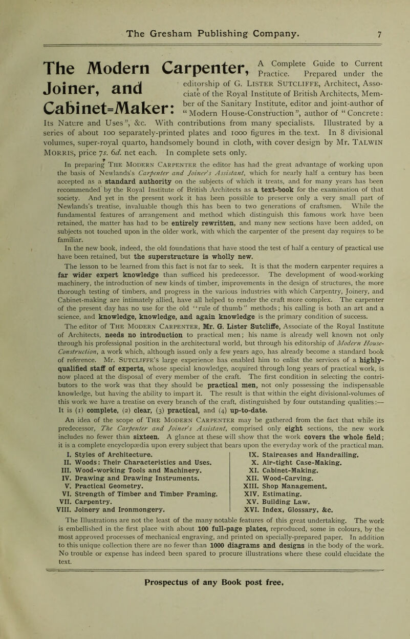 The Modern Carpenter, Joiner, and Cabinet=Maker: A Complete Guide to Current Practice. Prepared under the editorship of G. Lister Sutcliffe, Architect, Asso- ciate of the Royal Institute of British Architects, Mem- ber of the Sanitary Institute, editor and joint-author of “Modern House-Construction”, author of “Concrete: Its Nature and Uses”, &c. With contributions from many specialists. Illustrated by a series of about ioo separately-printed plates and 1000 figures in the text. In 8 divisional volumes, super-royal quarto, handsomely bound in cloth, with cover design by Mr. Talwin Morris, price ys. 6d. net each. In complete sets only. In preparing The Modern Carpenter the editor has had the great advantage of working upon the basis of Newlands's Carpenter and Joiner's Assistant, which for nearly half a century has been accepted as a standard authority on the subjects of which it treats, and for many years has been recommended by the Royal Institute of British Architects as a text-book for the examination of that society. And yet in the present work it has been possible to preserve only a very small part of Newlands’s treatise, invaluable though this has been to two generations of craftsmen. While the fundamental features of arrangement and method which distinguish this famous work have been retained, the matter has had to be entirely rewritten, and many new sections have been added, on subjects not touched upon in the older work, with which the carpenter of the present day requires to be familiar. In the new book, indeed, the old foundations that have stood the test of half a century of practical use have been retained, but the superstructure is wholly new. The lesson to be learned from this fact is not far to seek. It is that the modern carpenter requires a far wider expert knowledge than sufficed his predecessor. The development of wood-working machinery, the introduction of new kinds of timber, improvements in the design of structures, the more thorough testing of timbers, and progress in the various industries with which Carpentry, Joinery, and Cabinet-making are intimately allied, have all helped to render the craft more complex. The carpenter of the present day has no use for the old “rule of thumb” methods; his calling is both an art and a science, and knowledge, knowledge, and again knowledge is the primary condition of success. The editor of The Modern Carpenter, Mr. G. Lister Sutcliffe, Associate of the Royal Institute of Architects, needs no introduction to practical men; his name is already well known not only through his professional position in the architectural world, but through his editorship of Modern House- Construction, a work which, although issued only a few years ago, has already become a standard book of reference. Mr. Sutcliffe's large experience has enabled him to enlist the services of a highly- qualified staff of experts, whose special knowledge, acquired through long years of practical work, is now placed at the disposal of every member of the craft. The first condition in selecting the contri- butors to the work was that they should be practical men, not only possessing the indispensable knowledge, but having the ability to impart it. The result is that within the eight divisional-volumes of this work we have a treatise on every branch of the craft, distinguished by four outstanding qualities:— It is (i) complete, (2) clear, (3) practical, and (4) up-to-date. An idea of the scope of The Modern Carpenter may be gathered from the fact that while its predecessor, The Carpenter and Joiner's Assistant, comprised only eight sections, the new work includes no fewer than sixteen. A glance at these will show that the work covers the whole field; it is a complete encyclopaedia upon every subject that bears upon the everyday work of the practical man. I. Styles of Architecture. II. Woods: Their Characteristics and Uses. III. Wood-working Tools and Machinery. IV. Drawing and Drawing Instruments. V. Practical Geometry. VI. Strength of Timber and Timber Framing. VII. Carpentry. VIII. Joinery and Ironmongery. IX. Staircases and Handrailing. X. Air-tight Case-Making. XI. Cabinet-Making. XII. Wood-Carving. XIII. Shop Management. XIV. Estimating. XV. Building Law. XVI. Index, Glossary, &e. The Illustrations are not the least of the many notable features of this great undertaking. The work is embellished in the first place with about 100 full-page plates, reproduced, some in colours, by the most approved processes of mechanical engraving, and printed on specially-prepared paper. In addition to this unique collection there are no fewer than 1000 diagrams and designs in the body of the work. No trouble or expense has indeed been spared to procure illustrations where these could elucidate the text.