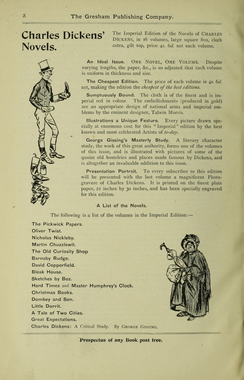 Charles Dickens’ Novels. The Imperial Edition of the Novels of CHARLES DiCKENS, in 16 volumes, large square 8vo, cloth extra, gilt top, price 4x 6d. net each volume. An Ideal Issue. One Novel, One Volume. Despite varying lengths, the paper, &c., is so adjusted that each volume is uniform in thickness and size. The Cheapest Edition. The price of each volume is qj. 6d. net, making the edition the cheapest of the best editions. Sumptuously Bound. The cloth is of the finest and is im- perial red in colour. The embellishments (produced in gold) are an appropriate design of national arms and imperial em- blems by the eminent designer, Talwin Morris. Illustrations a Unique Feature. Every picture drawn spe- cially at enormous cost for this “Imperial” edition by the best known and most celebrated Artists of to-day. George Gissing’s Masterly Study. A literary character study, the work of this great authority, forms one of the volumes of this issue, and is illustrated with pictures of some of the quaint old hostelries and places made famous by Dickens, and is altogether an invaluable addition to this issue. Presentation Portrait. To every subscriber to this edition will be presented with the last volume a magnificent Photo- gravure of Charles Dickens. It is printed on the finest plate paper, 22 inches by 30 inches, and has been specially engraved for this edition. A List of the Novels. The following is a list of the volumes in the Imperial Edition:— The Pickwick Papers. Oliver Twist. Nicholas Nickleby. Martin Chuzzlewit. The Old Curiosity Shop Barnaby Rudge. David Copperfield. Bleak House. Sketches by Boz. Hard Times and Master Humphrey’s Clock. Christmas Books. Dombey and Son. Little Dorrit. A Tale of Two Cities. Great Expectations. Charles Dickens: A Critical Study. By George Gissing.
