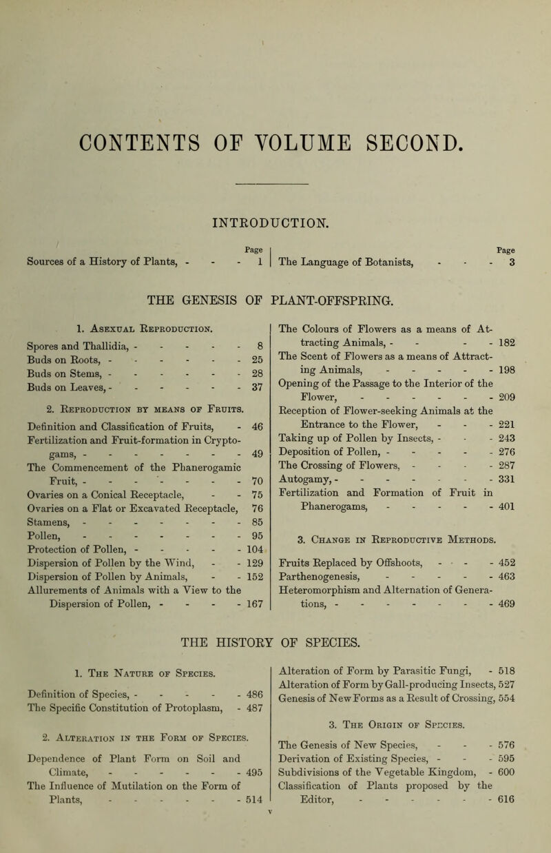 CONTENTS OF VOLUME SECOND INTRODUCTION. Page Sources of a History of Plants, 1 THE GENESIS OF 1. Asexual Reproduction. Spores and Thallidia, 8 Buds on Roots, 25 Buds on Stems, 28 Buds on Leaves, 37 2. Reproduction bt means of Fruits. Definition and Classification of Fruits, - 46 Fertilization and Fruit-formation in Crypto- gams, -------49 The Commencement of the Phanerogamic Fruit, ------- 70 Ovaries on a Conical Receptacle, - - 75 Ovaries on a Flat or Excavated Receptacle, 76 Stamens, - -- -- --85 Pollen, 95 Protection of Pollen, - - - - - 104 Dispersion of Pollen by the Wind, - - 129 Dispersion of Pollen by Animals, - - 152 Allurements of Animals with a View to the Dispersion of Pollen, - - - - 167 Page | The Language of Botanists, - - - 3 PLANT-OFFSPRING. The Colours of Flowers as a means of At- tracting Animals, - - - - 182 The Scent of Flowers as a means of Attract- ing Animals, 198 Opening of the Passage to the Interior of the Flower, ...... 209 Reception of Flower-seeking Animals at the Entrance to the Flower, - 221 Taking up of Pollen by Insects, - - - 243 Deposition of Pollen, - - - - - 276 The Crossing of Flowers, - - - 287 Autogamy, 331 Fertilization and Formation of Fruit in Phanerogams, 401 3. Change in Reproductive Methods. Fruits Replaced by Offshoots, - - - 452 Parthenogenesis, ----- 463 Heteromorphism and Alternation of Genera- tions, 469 THE HISTORY OF SPECIES. 1. The Nature of Species. Definition of Species, 486 The Specific Constitution of Protoplasm, - 487 2. Alteration in the Form of Species. Dependence of Plant Form on Soil and Climate, ------ 495 The Influence of Mutilation on the Form of Plants, ------ 514 Alteration of Form by Parasitic Fungi, - 518 Alteration of Form by Gall-producing Insects, 527 Genesis of NewForms as a Result of Crossing, 554 3. The Origin of Species. The Genesis of New Species, - - - 576 Derivation of Existing Species, - 595 Subdivisions of the Vegetable Kingdom, - 600 Classification of Plants proposed by the Editor, 616