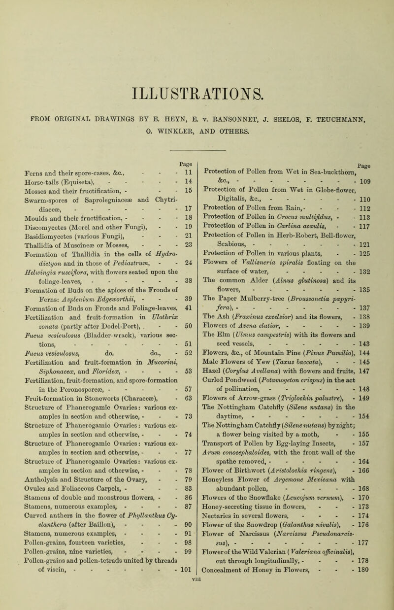 ILLUSTRATIONS. FROM ORIGINAL DRAWINGS BY E. HEYN, E. v. RANSONNET, J. SEELOS, F. TEUCHMANN, 0. WINKLER, AND OTHERS. Page Ferns and their spore-cases. &c., - - - 11 Horse-tails (Equiseta), - - - - - 14 Mosses and their fructification, - - - 15 Swarm-spores of Saprolegniaceae and Chytri- diacea;, ------- 17 Moulds and their fructification, - - - - 18 Discomycetes (Morel and other Fungi), - - 19 Basidiomycetes (various Fungi), - - - 21 Thallidia of Muscineae or Mosses, - - - 23 Formation of Thallidia in the cells of Hydro- dictyon and in those of Pediastrum, - - 24 Helwingia rusciflora, with flowers seated upon the foliage-leaves, ------ 38 Formation of Buds on the apices of the Fronds of Ferns: Asplenium Edgeworthii, - - - 39 Formation of Buds on Fronds and Foliage-leaves, 41 Fertilization and fruit-formation in Ulothrix zonata (partly after Dodel-Port), . - - 50 Fucus vesiculosus (Bladder-wrack), various sec- tions, 51 Fucus vesiculosus, do. do., - 52 Fertilization and fruit-formation in Mucorini, Siphonacece, and Floridece, - - - - 53 Fertilization, fruit-formation, and spore-formation in the Peronosporese, - - - - - 57 Fruit-formation in Stoneworts (Characese), • 63 Structure of Phanerogamic Ovaries: various ex- amples in section and otherwise, - - - 73 Structure of Phanerogamic Ovaries: various ex- amples in section and otherwise, - - - 74 Structure of Phanerogamic Ovaries: various ex- amples in section and otherwise, - - - 77 Structure of Phanerogamic Ovaries: various ex- amples in section and otherwise, - - - 78 Antholysis and Structure of the Ovary, - - 79 Ovules and Foliaceous Carpels, - - - - 83 Stamens of double and monstrous flowers, - - 86 Stamens, numerous examples, - - - - 87 Curved anthers in the flower of Phyllanthus Cy- clanthera (after Baillon), - - - - 90 Stamens, numerous examples, - - - - 91 Pollen-grains, fourteen varieties, - - - 98 Pollen-grains, nine varieties, - - - - 99 Pollen-grains and pollen-tetrads united by threads of viscin, ------- 101 Page Protection of Pollen from Wet in Sea-buckthorn, &c., 109 Protection of Pollen from Wet in Globe-flower, Digitalis, &c., HO Protection of Pollen from Rain, - - - - 112 Protection of Pollen in Crocus multifidus, - - 113 Protection of Pollen in Carlina acavlis, - - 117 Protection of Pollen in Herb-Robert, Bell-flower, Scabious, 121 Protection of Pollen in various plants, - - 125 Flowers of Vallisneria spiralis floating on the surface of water, 132 The common Alder (Alnus glutinosa) and its flowers, ....... 135 The Paper Mulberry-tree (Broussonetia papyri- fera), 137 The Ash (Fraxinus excelsior) and its flowers, - 138 Flowers of Avena elatior, ..... 139 The Elm (Ulmus campestris) with its flowers and seed vessels, - - - - - - 143 Flowers, &c., of Mountain Pine (Pinus Pumilio), 144 Male Flowers of Yew (Taxus baccata), - - 145 Hazel (Corylus Avellana) with flowers and fruits, 147 Curled Pondweed (Potamogeton crispus) in the act of pollination, ...... 148 Flowers of Arrow-grass (Triglochin palustre), - 149 The Nottingham Catchfly (Silene nutans) in the daytime, 154 The Nottingham Catchfly (Silene nutans) by night; a flower being visited by a moth, - - 155 Transport of Pollen by Egg-laying Insects, - 157 Arum conocephaloides, with the front wall of the spathe removed, 164 Flower of Birthwort (Aristolochia ringens), - 166 Honeyless Flower of Argemone Mexicana with abundant pollen, ..... 168 Flowers of the Snowflake (Leucojum vernum), - 170 Honey-secreting tissue in flowers, ... 173 Nectaries in several flowers, - - - - 174 Flower of the Snowdrop (Galanthus nivalis), - 176 Flower of Narcissus (Narcissus Pseudonarcis- sus), 177 Flower of the Wild Valerian ( Valeriana officinalis), cut through longitudinally, ... - 178 Concealment of Honey in Flowers, - - - 180