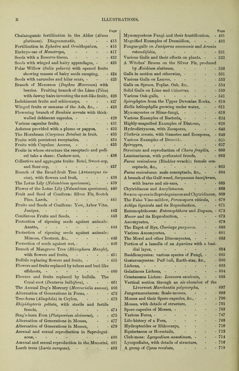 Chalazogamic fertilization in the Alder (Alnus glutinosa). Diagrammatic, Fertilization in Ephedra and Ornithogalum, Embryo-sac of Monotropa, .... Seeds with a Reserve-tissue, .... Seeds with winged and hairy appendages, - Polar Willow (Salix polaris) with opened fruits showing masses of hairy seeds escaping, Seeds with caruncles and hilar scars, - Branch of Mezereon (Daphne Mezereum) with berries. Fruiting branch of the Lime (Tilia) with downy hairs investing the nut-like fruits, Indehiscent fruits and schizocarps, Winged fruits or samaras of the Ash, &c., - Flowering branch of Banksia serrata with thick- walled dehiscent capsules, - - - - Various capsular fruits, ..... Achenes provided with a plume or pappus, The Hornbeam (Carpinus Betulus) in fruit, Fruits with persistent receptacles. Fruits with Cupules: Acorns, .... Fruits in whose structure the receptacle and pedi- cel take a share: Cashew-nut, Collective and aggregate fruits: Betel, Sweet-sop, and Sour-sop, ...... Branch of the Bread-fruit Tree (Artocarpus in- cisa), with flowers and fruit, The Lotus Lily (Nelumbium speciosum), Flower of the Lotus Lily (Nelumbium speciosum), Fruit and Seed of Conifer®: Silver Fir, Scotch Pine, Larch, ...... Fruits and Seeds of Coniferae: Yew, Arbor Vitae, Juniper, ....... Coniferous Fruits and Seeds, - Protection of ripening seeds against animals: Anatto, Protection of ripening seeds against animals: Mimosa, Chestnut, &c., - - - - Protection of seeds against wet,.... Branch of Mangrove Tree (Rhizophora Mangle), with flowers and fruits, - Bulbils replacing flowers and fruits, - Flowers and fruits replaced by tubers and bud-like offshoots, ....... Flowers and fruits replaced by bulbils. The Coral-root (Dentaria bulbifera), - The Annual Dog’s Mercury (Mercurialis annua), Alternation of Generations in Ferns, - Tree-ferns (Alsophila) in Ceylon, Rhipidopteris peltata, with sterile and fertile fronds, ....... Stag’s-horn Fern (Platycerium alcicorne), - Alternation of Generations in Mosses, Alternation of Generations in Mosses, Asexual and sexual reproduction in Saprolegni- ace®, Asexual and sexual reproduction in the Mucorini, Larch trees (Larix europcea), .... Page Myxomycetous Fungi and their fructification, - 491 Magnified Examples of Desmidieae, - - - 492 Fungus-galls on Juniperus communis and Aronia rotundifolia, ...... 521 Various Galls and their effects on plants, - - 523 A Witches’ Broom on the Silver Fir, produced by Nicidium elatinum, .... 526 Galls in section and otherwise, - - - - 531 Various Galls on Leaves, ..... 533 Galls on Spruce, Poplar, Oak, &c., - - - 534 Solid Galls on Lime and Celastrus, - - - 539 Various Oak-galls, ...... 541 Spirophyton from the Upper Devonian Rocks, - 610 Riella helicophylla growing under water, - - 611 Myxomycetes or Slime-fungi, - - - - 618 Various Examples of Bacteria, .... 624 Highly-magnified Examples of Diatoms, - - 626 Hydrodictyace®, with Zoospores, - - - 640 Ulothrix zonata, with Gametes and Zoospores, - 649 Various Examples of Desmids. ■ - 655 Spirogyra, ....... 657 Structure and reproduction of Chara fragilis, - 660 Laminariace®, with perforated fronds, - - 662 Fucus vesiculosus (Bladder-wrack): female con- ceptacle, &c., ...... 663 Fucus vesiculosus: male conceptacle, &c., - - 664 A branch of the Gulf-weed, Sargassum bacciferum, with leaves and air-sacs, .... 665 Chytridiace® and Ancylistace®, - - - 668 Swarm-spores in Saprolegniace® and Chy tridiace®, 669 The False Vine-mildew, Peronospora viticola, - 670 Achlya lignicola and its Reproduction, - - 671 Entomophthorem: Entomophthora and Empusa, - 672 Mucor and its Reproduction, .... 673 Ascomycetes, - - - - - - - 679 The Ergot of Rye, Claviceps purpurea. - - 680 Various Ascomycetes, 681 The Morel and other Discomycetes, - - - 683 Portion of a lamella of an Agaricus with a basi- dial layer, 684 Basidiomycetes: various species of Fungi, - - 685 Gasteromycetes: Puff-ball, Earth-star, &c., - 690 Lichens, ........ 693 Gelatinous Lichens, 694 Crustaceous Lichen: Lecanora esculenta, - - 695 Vertical section through an air-chamber of the Liverwort Marchantia polymorpha, - - 697 Jungermanniace®: Scale-mosses, - - - 698 Mosses and their Spore-capsules, &c., - - - 700 Mosses, with details of structure, - - - 701 Spore-capsules of Mosses, 703 Various Ferns, ------- 707 Life-history of a Fern, 708 Hydropterides or Rhizocarps, .... 710 Equisetace® or Horsetails, - - - - 712 Club-moss: Lycopodium annotinum, - - - 714 Lycopodiales, with details of structure, - - 716 A group of Cycas revoluta, - - - - 719 Page 413 415 417 422 423 424 425 426 427 428 429 431 432 433 434 435 436 437 438 439 440 441 442 443 444 445 448 451 455 460 461 466 472 473 474 475 477 479 480 481 483