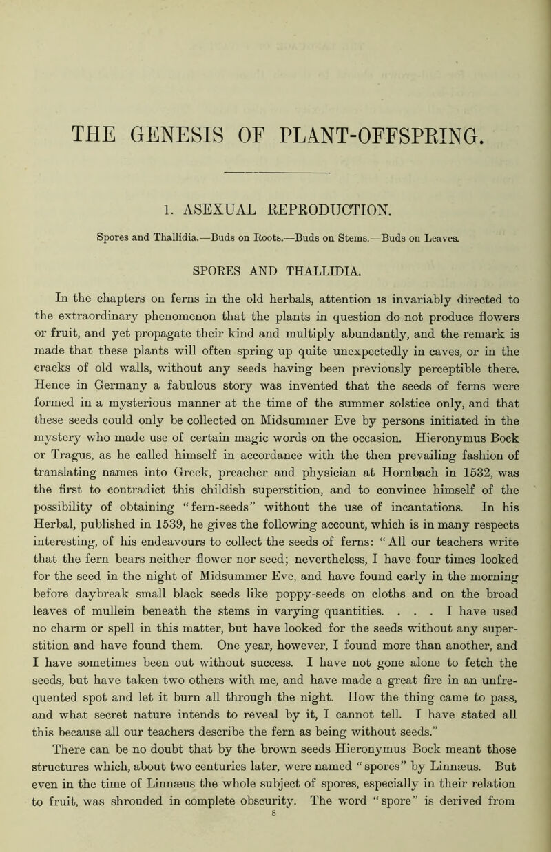 THE GENESIS OF PLANT-OFFSPRING. 1. ASEXUAL REPRODUCTION. Spores and Thallidia.—Buds on Roots.—Buds on Stems.—Buds on Leaves. SPORES AND THALLIDIA. In the chapters on ferns in the old herbals, attention is invariably directed to the extraordinary phenomenon that the plants in question do not produce flowers or fruit, and yet propagate their kind and multiply abundantly, and the remark is made that these plants will often spring up quite unexpectedly in caves, or in the cracks of old walls, without any seeds having been previously perceptible there. Hence in Germany a fabulous story was invented that the seeds of ferns were formed in a mysterious manner at the time of the summer solstice only, and that these seeds could only be collected on Midsummer Eve by persons initiated in the mystery who made use of certain magic words on the occasion. Hieronymus Bock or Tragus, as he called himself in accordance with the then prevailing fashion of translating names into Greek, preacher and physician at Hornbach in 1532, was the first to contradict this childish superstition, and to convince himself of the possibility of obtaining “fern-seeds” without the use of incantations. In his Herbal, published in 1539, he gives the following account, which is in many respects interesting, of his endeavours to collect the seeds of ferns: “All our teachers write that the fern bears neither flower nor seed; nevertheless, I have four times looked for the seed in the night of Midsummer Eve, and have found early in the morning before daybreak small black seeds like poppy-seeds on cloths and on the broad leaves of mullein beneath the stems in varying quantities. ... I have used no charm or spell in this matter, but have looked for the seeds without any super- stition and have found them. One year, however, I found more than another, and I have sometimes been out without success. I have not gone alone to fetch the seeds, but have taken two others with me, and have made a great fire in an unfre- quented spot and let it burn all through the night. How the thing came to pass, and what secret nature intends to reveal by it, I cannot tell. I have stated all this because all our teachers describe the fern as being without seeds.” There can be no doubt that by the brown seeds Hieronymus Bock meant those structures which, about two centuries later, were named “ spores” by Linnaeus. But even in the time of Linnaeus the whole subject of spores, especially in their relation to fruit, was shrouded in complete obscurity. The word “spore” is derived from