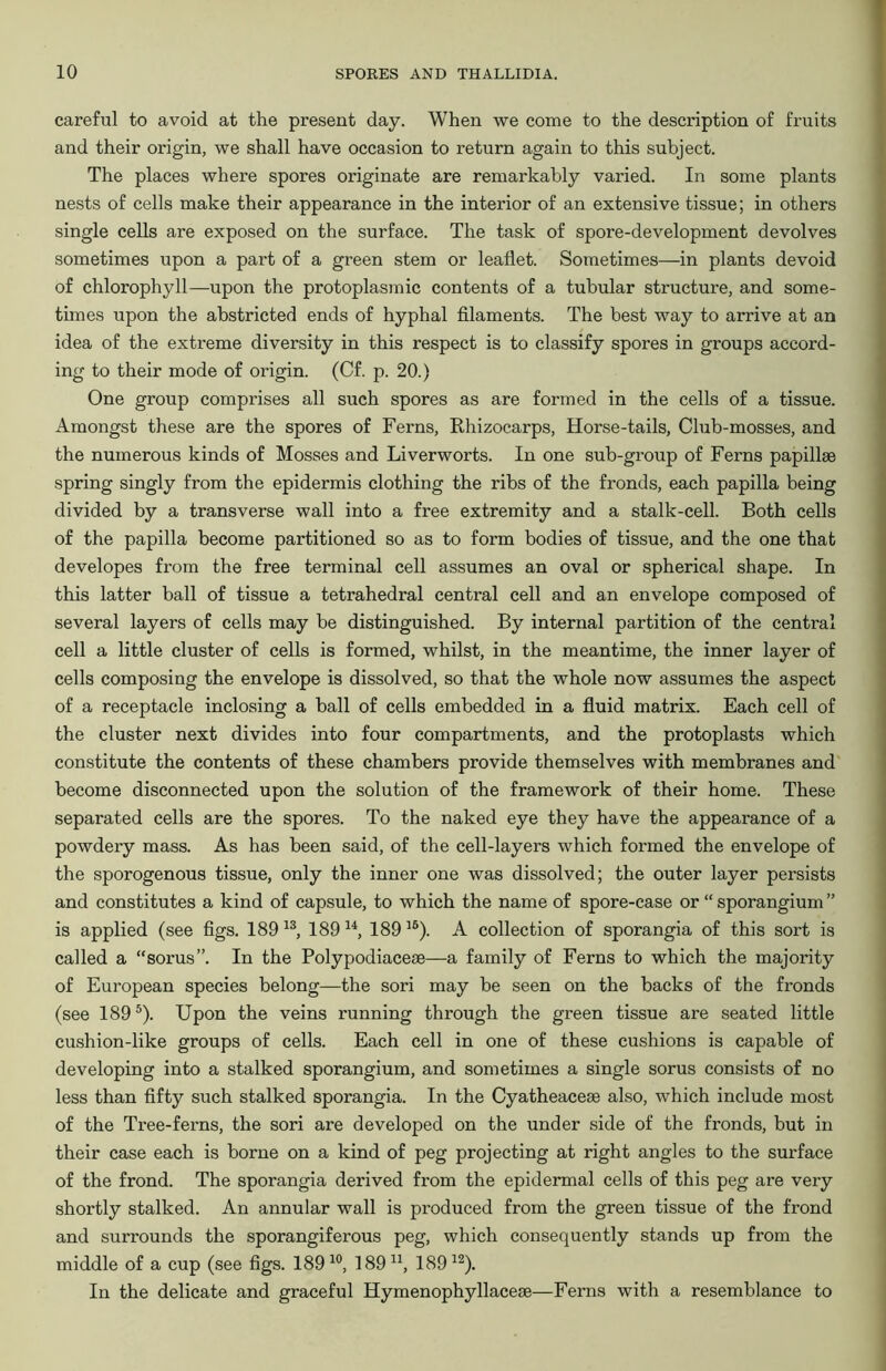 careful to avoid at the present day. When we come to the description of fruits and their origin, we shall have occasion to return again to this subject. The places where spores originate are remarkably varied. In some plants nests of cells make their appearance in the interior of an extensive tissue; in others single cells are exposed on the surface. The task of spore-development devolves sometimes upon a part of a green stem or leaflet. Sometimes—in plants devoid of chlorophyll—upon the protoplasmic contents of a tubular structure, and some- times upon the abstricted ends of hyphal filaments. The best way to arrive at an idea of the extreme diversity in this respect is to classify spores in groups accord- ing to their mode of origin. (Cf. p. 20.) One group comprises all such spores as are formed in the cells of a tissue. Amongst these are the spores of Ferns, Rhizocarps, Horse-tails, Club-mosses, and the numerous kinds of Mosses and Liverworts. In one sub-group of Ferns papillae spring singly from the epidermis clothing the ribs of the fronds, each papilla being divided by a transverse wall into a free extremity and a stalk-cell. Both cells of the papilla become partitioned so as to form bodies of tissue, and the one that developes from the free terminal cell assumes an oval or spherical shape. In this latter ball of tissue a tetrahedral central cell and an envelope composed of several layers of cells may be distinguished. By internal partition of the central cell a little cluster of cells is formed, whilst, in the meantime, the inner layer of cells composing the envelope is dissolved, so that the whole now assumes the aspect of a receptacle inclosing a ball of cells embedded in a fluid matrix. Each cell of the cluster next divides into four compartments, and the protoplasts which constitute the contents of these chambers provide themselves with membranes and become disconnected upon the solution of the framework of their home. These separated cells are the spores. To the naked eye they have the appearance of a powdery mass. As has been said, of the cell-layers which formed the envelope of the sporogenous tissue, only the inner one was dissolved; the outer layer persists and constitutes a kind of capsule, to which the name of spore-case or “ sporangium ” is applied (see figs. 189 13, 189 u, 18916). A collection of sporangia of this sort is called a “sorus”. In the Polypodiaceae—a family of Ferns to which the majority of European species belong—the sori may be seen on the backs of the fronds (see 1895). Upon the veins running through the green tissue are seated little cushion-like groups of cells. Each cell in one of these cushions is capable of developing into a stalked sporangium, and sometimes a single sorus consists of no less than fifty such stalked sporangia. In the Cyatheaceae also, which include most of the Tree-ferns, the sori are developed on the under side of the fronds, but in their case each is borne on a kind of peg projecting at right angles to the surface of the frond. The sporangia derived from the epidermal cells of this peg are very shortly stalked. An annular wall is produced from the green tissue of the frond and surrounds the sporangiferous peg, which consequently stands up from the middle of a cup (see figs. 18910, 18911, 18912). In the delicate and graceful Hymenophyllaceae—Ferns with a resemblance to