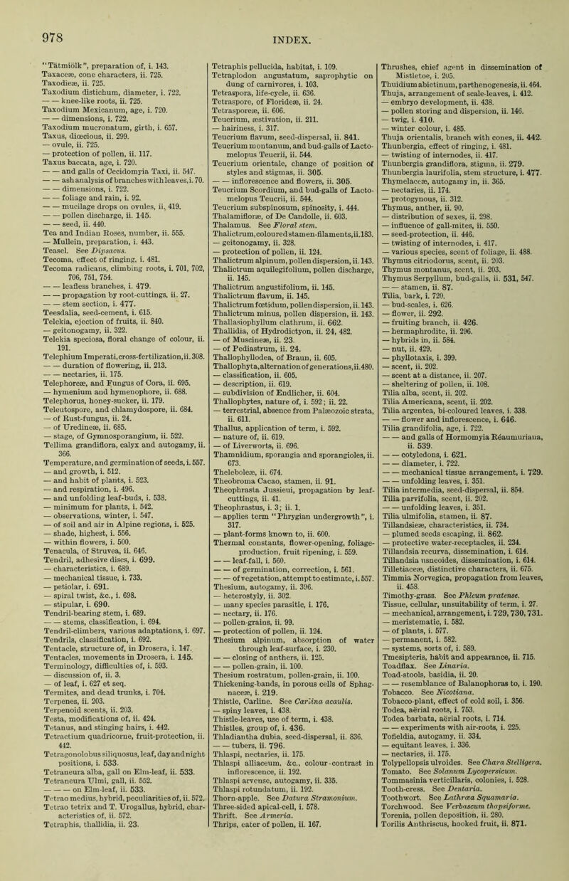 “Tatmiolk”, preparation of, i. 143. Taxaceae, cone characters, ii. 725. Taxodieae, ii. 725. Taxodium distichum, diameter, i. 722. knee-like roots, ii. 725. Taxodium Mexicanum, age, i. 720. dimensions, i. 722. Taxodium mucronatum, girth, i. 657. Taxus, dioecious, ii. 299. — ovule, ii. 725. — protection of pollen, ii. 117. Taxus baccata, age, i. 720. and galls of Cecidomyia Taxi, ii. 547. ash analysis of branches with leaves, i. 70. dimensions, i. 722. foliage and rain, i. 92. mucilage drops on ovules, ii. 419. pollen discharge, ii. 145. seed, ii. 440. Tea and Indian Roses, number, ii. 555. — Mullein, preparation, i. 443. Teasel. See Dipsacus. Tecoma, effect of ringing, i. 481. Tecoma radicans, climbing roots, i. 701, 702, 706, 751, 754. leafless branches, i. 479. propagation by root-cuttings, ii. 27. stem section, i. 477. Teesdalia, seed-cement, i. 615. Telekia, ejection of fruits, ii. 840. — geitonogamy, ii. 322. Telekia speciosa, floral change of colour, ii. 191. Telephium Imperati,cross-fertilization,ii. 308. duration of flowering, ii. 213. nectaries, ii. 175. Telephoreae, and Fungus of Cora, ii. 695. — hymenium and hymenophore, ii. 688. Telephorus, honey-sucker, ii. 179. Teleutospore, and chlamydospore, ii. 684. — of Rust-fungus, ii. 24. — of TJredinese, ii. 685. — stage, of Gymnosporangiura, ii. 522. Tellima grandiflora, calyx and autogamy, ii. 366. Temperature, and germination of seeds, i. 557. — and growth, i. 512. — and habit of plants, i. 523. — and respiration, i. 496. — and unfolding leaf-buds, i. 538. — minimum for plants, i. 542. — observations, winter, i. 547. — of soil and air in Alpine regions, i. 525. — shade, highest, i. 556. — within flowers, i. 500. Tenacula, of Struvea, ii. 646. Tendril, adhesive discs, i. 699. — characteristics, i. 689. — mechanical tissue, i. 733. — petiolar, i. 691. — spiral twist, &c., i. 698. — stipular, i. 690. Tendril-bearing stem, i. 689. stems, classification, i. 694. Tendril-climbers, various adaptations, i. 697. Tendrils, classification, i. 692. Tentacle, structure of, in Drosera, i. 147. Teutacles, movements in Drosera, i. 145. Terminology, difficulties of, i. 593. — discussion of, ii. 3. — of leaf, i. 627 et seq. Termites, and dead trunks, i. 704. Terpenes, ii. 203. Terpenoid scents, ii. 203. Testa, modifications of, ii. 424. Tetanus, and stinging hairs, i. 442. Tetractium quadricorne, fruit-protection, ii. 442. Tetragonolobus siliquosus, leaf, day and night positions, i. 533. Tetraneura alba, gall on Elm-leaf, ii. 533. Tetraneura Ulmi, gall, ii. 552. on Elm-leaf, ii. 533. Tetrao medius, hybrid, peculiarities of, ii. 572. Tetrao tetrix and T. Urogallus, hybrid, char- acteristics of, ii. 572. Tetraphis, thallidia, ii. 23. Tetraphis pellucida, habitat, i. 109. Tetraplodon angustatum, saprophytic on dung of carnivores, i. 103. Tetraspora, life-cycle, ii. 636. Tetraspore, of Floridese, ii. 24. Tetrasporese, ii. 606. Teucrium, aestivation, ii. 211. — hairiness, i. 317. Teucrium flavum, seed-dispersal, ii. 841. Teucrium montanum, and bud-galls of Lacto- melopus Teucrii, ii. 544. Teucrium orientale, change of position of styles and stigmas, ii. 305. inflorescence and flowers, ii. 305. Teucrium Scordium, and bud-galls of Lacto- melopus Teucrii, ii. 544. Teucrium subspinosum, spinosity, i. 444. Thalamiflorae, of De Candolle, ii. 603. Thalamus. See Floral stem. Thalictrum,colouredstamen-filaments,ii.l83. — geitonogamy, ii. 328. — protection of pollen, ii. 124. Thalictrum alpinum, pollen dispersion, ii. 143. Thalictrum aquilegifolium, pollen discharge, ii. 145. Thalictrum angustifolium, ii. 145. Thalictrum flavum, ii. 145. Thalictrum foetidum, pollen dispersion, ii. 143. Thalictrum minus, pollen dispersion, ii. 143. Thallasiophyllum clathrum, ii. 662. Thallidia, of Hydrodictyon, ii. 24, 482. — of MuscineaB, ii. 23. — of Pediastrum, ii. 24. Thallophyllodea, of Braun, ii. 605. Thallophyta,alternation of generations,ii.480. — classification, ii. 605. — description, ii. 619. — subdivision of Endlicher, ii. 604. Thallophytes, nature of, i. 592; ii. 22. — terrestrial, absence from Palaeozoic strata, ii. 611. Thallus, application of term, i. 592. — nature of, ii. 619. — of Liverworts, ii. 696. Thamnidium, sporangia and sporangioles, ii. 673. Theleboleae, ii. 674. Theobroma Cacao, stamen, ii. 91. Theophrasta Jussieui, propagation by leaf- cuttings, ii. 41. Theophrastus, i. 3; ii. 1. — applies term “Phrygian undergrowth ”, i. 317. — plant-forms known to, ii. 600. Thermal constants, flower-opening, foliage- production, fruit ripening, i. 559. leaf-fail, i. 560. of germination, correction, i. 561. of vegetation, attemptto estimate, i. 557. Thesium, autogamy, ii. 396. — heterostyly, ii. 302. — many species parasitic, i. 176. — nectary, ii. 176. — pollen-grains, ii. 99. — protection of pollen, ii. 124. Thesium alpinum, absorption of water through leaf-surface, i. 230. closing of anthers, ii. 125. pollen-grain, ii. 100. Thesium rostratum, pollen-grain, ii. 100. Thickening-bands, in porous cells of Sphag- nacese, i. 219. Thistle, Carline. See Carlina acaulis. — spiny leaves, i. 438. Thistle-leaves, use of term, i. 438. Thistles, group of, i. 436. Thladiantha dubia, seed-dispersal, ii. 836. tubers, ii. 796. Thlaspi, nectaries, ii. 175. Thlaspi alliaceum, &c., colour-contrast in inflorescence, ii. 192. Thlaspi arvense, autogamy, ii. 335. Thlaspi rotundatum, ii. 192. Thorn-apple. See Datura Stramonium. Three-sided apical-cell, i. 578. Thrift. See Armeria. Thrips, eater of pollen, ii. 167. Thrushes, chief agent in dissemination of Mistletoe, i. 2U5. Thuidium abietinum, parthenogenesis, ii. 464. Thuja, arrangement of scale-leaves, i. 412. — embryo development, ii. 438. — pollen storing and dispersion, ii. 146. — twig, i. 410. — winter colour, i. 485. Thuja orientalis, branch with cones, ii. 442. Thunbergia, effect of ringing, i. 481. — twisting of internodes, ii. 417. Thunbergia grandiflora, stigma, ii. 279. Thunbergia laurifolia, stem structure, i. 477- Thymelacese, autogamy in, ii. 365. — nectaries, ii. 174. — protogynous, ii. 312. Thymus, anther, ii. 90. — distribution of sexes, ii. 298. — influence of gall-mites, ii. 550. — seed-protection, ii. 446. — twisting of internodes, i. 417. — various species, scent of foliage, ii. 488. Thymus citriodorus, scent, ii. 203. Thymus montanus, scent, ii. 203. Thymus Serpyllum, bud-galls, ii. 531, 547. stamen, ii. 87- Tilia, bark, i. 720. — bud-scales, i. 626. — flower, ii. 292. — fruiting branch, ii. 426. — hermaphrodite, ii. 296. — hybrids in, ii. 584. — nut, ii. 429. — phyllotaxis, i. 399. — scent, ii. 202. — scent at a distance, ii. 207. — sheltering of pollen, ii. 108. Tilia alba, scent, ii. 202. Tilia Americana, scent, ii. 202. Tilia argentea, bi-coloured leaves, i. 338. flower and inflorescence, i. 646. Tilia grandifolia, age, i. 722. and galls of Hormomyia R6aumuriaua, ii. 539. cotyledons, i. 621. diameter, i. 722. mechanical tissue arrangement, i. 729. unfolding leaves, i. 351. Tilia intermedia, seed-dispersal, ii. 854. Tilia parvifolia, scent, ii. 202. unfolding leaves, i. 351. Tilia ulmifolia, stamen, ii. 87- Tillandsiea}, characteristics, ii. 734. — plumed seeds escaping, ii. 862. — protective water-receptacles, ii. 234. Tillandsia recurva, dissemination, i. 614. Tillandsia usneoides, dissemination, i. 614. Tilletiacem, distinctive characters, ii. 675. Timmia Norvegica, propagation from leaves, ii. 458. Timothy-grass. See Phleum pratense. Tissue, cellular, unsuitability of term, i. 27. — mechanical, arrangement, i. 729,730,731. — meristematic, i. 582. — of plants, i. 577. — permanent, i. 582. — systems, sorts of, i. 589. Tmesipteris, habit and appearance, ii. 715. Toadflax. See Linaria. Toad-stools, basidia, ii. 20. resemblance of Balanophoras to, i. 190. Tobacco. See Nicotiana. Tobacco-plant, effect of cold soil, i. 356. Todea, aerial roots, i. 753. Todea barbata, aerial roots, i. 714. experiments with air-roots, i. 225. Tofieldia, autogamy, ii. 334. — equitant leaves, i. 336. — nectaries, ii. 175. Tolypellopsis ulvoides. See Chara Stelligera. Tomato. See Solanum Lycopersicum. Tommasinia verticillaris, colonies, i. 528. Tooth-cress. See Dentaria. Toothwort. See Lathrcea Squamaria. Torchwood. See Verbascum thapsi/orme. Torenia, pollen deposition, ii. 280. Torilis Anthriscus, hooked fruit, ii. 871.