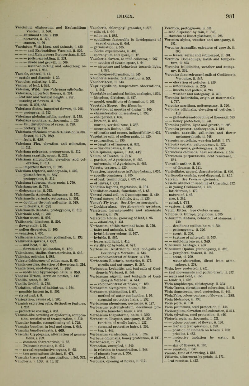 Vaccinium uliginosum, and Exobasidium Vaccinii, ii. 526. autumnal tints, i. 490. nectaries, ii. 175. stamen, ii. 91. Vaccinium Vitis-Idaea, and animals, i. 432. and Exobasidium Vaccinii, ii. 526. and MelampsoraGceppertiana, ii.525. pollen-sprinkling, ii. 224. shade and growth, ii. 506. water-collecting and -absorbing or- gans, i. 231. Vacuole, central, i. 41. — systole and diastole, i. 30. Vacuoles, pulsating, i. 31. Vagina, of leaf, i. 595. Valerian, Wild. See Valeriana officinalis. Valeriana, imperfect flowers, ii. 294. — leaf size and vertical height, i. 287. — massing of flowers, ii. 186. — scent, ii. 202, 488. Valeriana dioica, imperfect flowers, ii. 295. protogyny, ii. 312. Valeriana globularisefolia, nectary, ii. 178. Valeriana montana, anthocyanin, i. 520. &c., distribution of sexes, ii. 298. nectary, ii. 178. V ale riana offici nal is, cross-fertilization, ii. 307. flower, ii. 178, 289. fruit, ii. 432. Valeriana Phu, elevation and coloration, ii. 511. Valeriana polygama, protogynous, ii. 312. Valeriana saxatilis, scent, ii. 202. Valeriana simplicifolia, elevation and col- oration, ii. 511. imperfect flowers, ii. 295. Valeriana tripteris, anthocyanin, i. 520. plumed fruits, ii. 857. protogynous, ii. 312. Valeriana tuberosa, store roots, i. 760. Valerianaceae, ii. 765. — dichogamy in, ii. 312. Valerianella Auricula, autogamy, ii. 351. Valerianella carinata, autogamy, ii. 351. doubling through gall-mite, ii. 549. mite-galls, ii. 523. Valerianella dentata, protogynous, ii. 310. Valerianic acid, ii. 202. Valerian scent, ii. 202. Vallisneria, dioecious, ii. 299. — flower-stalk, i. 53. — pollen dispersion, ii. 105. — venation, i. 636. Vallisneria alternifolia, pollination, ii. 133. Vallisneria spiralis, i. 667. and heat, i. 564. flowers and pollination, ii. 132. Valoniaceae, thallus characteristics, ii. 646. Valonias, colonies, i. 585. Valvate dehiscence of pollen-sacs, ii. 93. Vanda coerulea, duration of flowering, ii. 214. Vanda teres, seed-dispersal, ii. 862. seed3 and hygroscopic hairs, ii. 859. Vanessa Urticae, larvae on nettles, i. 442. Vanilla, scent, ii. 200. Vanilla Orchid, ii. 738. Variation, effect of habitat on, i. 394. — possible factors in, ii. 593. — structural, i. 8. Variegation, causes of, i. 285. Varnish excreting cells, distinctive features, i. 237. — protective coating, i. 353. Varnish-like covering of epidermis, composi- tion, restrictive of transpiration, i. 312. Vascular bundle, strengthening of, i. 725. Vascular bundles, in leaf and stem, i. 649. Vascular bundle-sheath, i. 469. Vascular Cryptogams, alternation of genera- tions, i. 709. common characteristic, ii. 67. Palaeozoic remains, ii. 612. — — sexual reproductive organs, ii. 62. two generations distinct, ii. 474. Vascular tissue and transpiration, i. 347, 362. Vaucheria, i 139; ii. 16, 57. Vaucheria, chlorophyll granules, i. 373. — cilia of, i. 29. — colonies, i. 585. — conditions favourable to development of sexual organs, ii. 644. — germination, i. 575. — Klebs’ experiments, ii. 482. — sporangium and spore, ii. 17. Vaucheria clavata, as mud collector, i. 267. motion of swarm-spore, i. 24. structure and behaviour towards light, i. 383. zoospore-formation, ii. 645. Vaucheria sessilis, fertilization, ii. 53. Vaucheriaceae, ii. 643. Vega expedition, temperature observations, i. 547. Vegetable and animal bodies, analogies, i. 591. — kingdom, divisions, ii. 617. — mould, conditions of formation, i. 263. Vegetable Sheep. See Haastia. Vegetatiou, at mouths of drains, i. 105. — characteristics on sea-shore, i. 390. — coal period, i. 636. — lines of, ii. 881. — marine, vertical zone, i. 387. — mountain limits, i. 527. — of heaths and moors, indigestibility, i. 432. Vegetative cell, of pollen-grain, ii. 420. — propagation, ii. 790. lengths of runners, ii. 802. various causes, ii. 459. Vella spinosa, spines, i. 444, 449. Velum, of Isoetes, ii. 716. — partiale, of Agaricinese, ii. 689. — universale, of Agaricine«e, ii. 689. Velvety, texture, i. 320. Venation, importance in Palaeo-botany, i. 635. — specific constancy, i. 635. — of leaf, terminology, i. 629 et seq. — of leaves, i. 631. Venetian lagoons, vegetation, ii. 104. Ventilation-canals, functions of, i. 63. Ventral canal-cell, in Gymnosperms, ii. 419. Ventral suture, of follicle, &c., ii. 430. Venus’s Fly-trap. See Dioncea muscipula. — Looking-glass. See Specularia speculum. Veratrum, hermaphrodite and staminate flowers, ii. 297. Veratrum album, grooving of leaf, i. 96. odourless, i. 431. Verbascum, edible staminal hairs, ii. 170. — hairs and animals, i. 442. — hybrid flower colour, ii. 567. — hybrids, ii. 585. — leaves and light, i. 410. — sterility of hybrids, ii. 571. Verbascum Austriacum, and bud-galls of Cecidomyia Verbasci, ii. 544. colour-contrast of flower, ii. 189. Verbascum Blattaria, nectaries, ii 177. corolla and autogamy, ii. 367. Verbascum Lychnitis, and bud-galls of Ceci- domyia Verbasci, ii. 544. Verbascum nigrum, and bud-galls of Ceci- domyia Verbasci, ii. 544. colour-contrast of flower, ii. 189. Verbascum olympicum, hairs, i. 324 Verbascum phlomoides, i. 97. method of water-conduction, i. 96. stomatal protective hairs, i. 292. Verbascum phcenicum, nectaries, ii. 177. Verbascum pulverulentum, deciduous pro- tective branched hairs, i. 354. Verbascum thapsiforme, hairs, i. 322. Verbascum Thapsus, autogamy, ii. 350. function of woolly hairs, i. 227. stomatal protective hairs, i. 292. tea, i. 443. Verbascum verulentum, hairs, i. 324. Verbena officinalis, honey protection, ii. 241. Verbenaceae, ii. 771. Vernation, crumpled, i. 349. — in relation to transpiration, i. 348. — of pinnate leaves, i. 350. — plaited, i. 349. Veronica, opening of flower, ii. 212. Veronica, protogynous, ii. 311. — seed dispersed by rain, ii. 846. — stamens as insect platform, ii. 225. Veronica alpina, weather and autogamy, ii. 391. Veronica Anagallis, extremes of growth, ii. 500. leaves, aerial and submerged, ii. 501. Veronica Beccabunga, habit and tempera- ture, ii. 503. Veronica bellidioides, weather and autoga- my, ii. 391. Veronica chamaedrys and galls of Cecidomyia Veronicae, ii. 547. elevation of petioles, i. 419. inflorescence, ii. 226. insects and pollen, ii. 245. weather and autogamy, ii. 391. Veronica hederifolia, origin of flower-stalk, i. 737. Veronica maritima, geitonogamy, ii. 326. Veronica officinalis, elevation of petioles, i. 419. gall-mites anddoubling of flowers, ii. 553. honey protection, ii. 241. Veronica pollita, light and growth, ii. 508. Veronica praecox, anthocyanin, i. 512. Veronica saxatilis, gall-mites and flower metamorphosis, ii. 548. Veronica scutellata, weaving habit, i. 674. Veronica spicata, geitonogamy, ii. 326. Veronica spuria, geitonogamy, ii. 326. Verrucaria calciseda, heat resistance, i. 554. Verrucaria purpurascens, heat resistance, i. 554. Versatile anther, ii. 90. of Grasses, ii. 141. Verticillatae, general characteristics, ii. 646. Verticordia oculata, seed-dispersal, ii. 855. Vervain. See Verbena officinalis. Vessels, absence in seedling of Cuscuta, i. 172. — in young Orobanche, i. 184. — laticiferous, i. 470. — nature of, i. 46. — size, i. 362. — spiral, i. 471- — various, i. 469. Vetch, Bitter. See Orobus vernus. Vetches, S. Europe, phyllodes, i. 335. Viburnum lantana, behaviour of stamens, i. 740. deciduous stellate hairs, i. 354. geitonogamy, ii. 326. scent, ii. 200. texture of mite-gall, ii. 533. unfolding leaves, i. 349. Viburnum Lentago, i. 488. Viburnum Opulus, geitonogamy, ii. 326. peripheral flowers, ii. 187. scent, ii. 200. water-absorption, direct from atmo- sphere, i. 238. Vicia, how protected, i. 451. — keel movements and pollen-brush, ii. 252. — seeds and heat, i. 555. — tendrils, i. 693. Vicia amphicarpa, cleistogamy, ii. 393. Vicia Cracca, elevation and coloration, ii. 511. Vicia dumetorum, seed protection, ii. 446. ViciaFaba, colour-contrast of flowers, ii. 189. Vicia Melanops, ii. 190. Vicia picta, ii. 190. Vicia pisiformis, seed protection, ii. 446. Vicia sepium, elevation and coloration, ii. 511. Vicia sylvatica, seed protection, ii. 446. Victoria regia, anthocyanin, i. 521. colour contrast of flower, ii. 190. leaf and transpiration, i. 288. position of stomata on leaves, i. 280. prickles, i. 433. protective isolation by water, ii. 234. size of flowers, ii. 185. venation, i. 636. Vienna, time of flowering, i. 518. Villarsia, allurement by petals, ii. 171. — leaf-rosettes, i. 412.