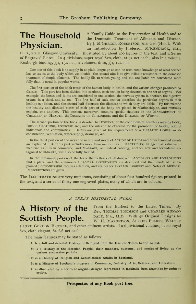 The Household Physician. A Family Guide to the Preservation of Health and to the Domestic Treatment of Ailments and Disease. By J. M'Gregor-Robertson, m.b. c.m. (Hon.). With an Introduction by Professor M‘Kendrick, M.D., LL.D., F.R.S., Glasgow University. Illustrated by about 400 figures in the text, and a Series of Engraved Plates. In 4 divisions, super-royal 8vo, cloth, at gs. net each; also in 1 volume, Roxburgh binding, £1, 13J. net; 2 volumes, ditto, £1, 17s. net. One aim of this book is to supply in as plain language as can be used some knowledge of what science has to say as to the body which we inhabit; the second aim is to give reliable assistance in the domestic treatment of simple ailments. The bodily ills to which young and old are liable are considered more fully than is usual in popular works. The first portion of the book treats of the human body in health, and the various changes produced by disease. This part has been divided into sections, each section being devoted to one set of organs. For example, the bones and joints are considered in one section, the nervous system in another, the digestive organs in a third, and so on. The first half of each section describes the particular organs in their healthy condition, and the second half discusses the diseases to which they are liable. By this method the healthy and diseased states of each part of the body are placed in relationship to, and mutually explain, one another. This section, moreover, contains special chapters on the Management of Children in Health, the Diseases of Childhood, and the Diseases of Women. The second portion of the book is devoted to Hygiene, or the conditions of health as regards Food, Drink, Clothing, Exercise, &c., and the rules to be observed for the promotion of health, both of individuals and communities. Details are given of the requirements of a Healthy House, in its construction, ventilation, water-supply, drainage, &c. In the third portion of the work the nature and mode of Action of Drugs and other remedial agents are explained. But this part includes more than mere drugs. Electricity, an agent as valuable in medicine as it is in commerce, and Massage, or medical rubbing, another new and formidable an- tagonist to ill-health, will also be fully treated. In the remaining portion of the book the methods of dealing with Accidents and Emergencies find a place, and the commoner Surgical Instruments are described and their mode of use ex- plained ; Sick-nursing receives attention, and recipes for Invalid Cookery and Notes of Medical Prescriptions are given. The Illustrations are very numerous, consisting of about four hundred figures printed in the text, and a series of thirty-one engraved plates, many of which are in colours. A GREAT HISTORICAL WORK. A History of the Scottish People. From the Earliest to the Latest Times. By Rev. Thomas Thomson and Charles Annan- DALE, M.A., LL.D. With 40 Original Designs by W. H. Margetson, Alfred Pearse, Walter Paget, Gordon Browne, and other eminent artists. In 6 divisional volumes, super-royal 8vo, cloth elegant, 8s. 6d. net each. The main features may be stated as follows: It is a full and detailed History of Scotland from the Earliest Times to the Latest. It is a History of the Scottish People, their manners, customs, and modes of living at the various successive periods. It is a History of Religion and Ecclesiastical Affairs in Scotland. It is a History of Scotland’s progress in Commerce, Industry, Arts, Science, and Literature. It is illustrated by a series of original designs reproduced in facsimile from drawings by eminent artists.