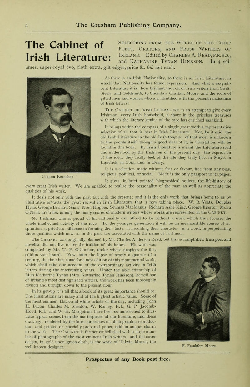 Selections from the Works of the Chief Poets, Orators, and Prose Writers of Ireland. Edited by Charles A. Read, f.r.h.s., and Katharine Tynan Hinkson. In 4 vol- umes, super-royal 8vo, cloth extra, gilt edges, price 8.r. 6d. net each. As there is an Irish Nationality, so there is an Irish Literature, in which that Nationality has found expression. And what a magnifi- cent Literature it is! how brilliant the roll of Irish writers from Swift, Steele, and Goldsmith, to Sheridan, Grattan, Moore, and the score of gifted men and women who are identified with the present renaissance of Irish letters! The Cabinet of Irish Literature is an attempt to give every Irishman, every Irish household, a share in the priceless treasures with which the literary genius of the race has enriched mankind. It brings within the compass of a single great work a representative selection of all that is best in Irish Literature. Not, be it said, the old Irish Literature in the old Irish tongue; of that most is unknown to the people itself, though a good deal of it, in translation, will be found in this book. By Irish Literature is meant the Literature read and understood by the Irishmen of the present day—the expression of the ideas they really feel, of the life they truly live, in Mayo, in Limerick, in Cork, and in Derry. It is a selection made without fear or favour, free from any bias, religious, political, or social. Merit is the only passport to its pages. It gives, in brief pointed biographical notices, the life-history of every great Irish writer. We are enabled to realize the personality of the man as well as appreciate the qualities of his work. It deals not only with the past but with the present; and it is the only work that brings home to us by illustrative extracts the great revival in Irish Literature that is now taking place. W. B. Yeats, Douglas Hyde, George Bernard Shaw, Nora Hopper, Seumas MacManus, Richard Ashe King, George Egerton, Moira O'Neill, are a few among the many scores of modern writers whose works are represented in the Cabinet. No Irishman who is proud of his nationality can afford to be without a work which thus focuses the whole intellectual activity of the race. To the younger generation it will be an inexhaustible source of in- spiration, a priceless influence in forming their taste, in moulding their character—in a word, in perpetuating those qualities which now, as in the past, are associated with the name of Irishman. The Cabinet was originally planned by Mr. Charles Anderson Read, but this accomplished Irish poet and novelist did not live to see the fruition of his hopes. His work was completed by Mr. T. P. O’Connor, under whose auspices the first edition was issued. Now, after the lapse of nearly a quarter of a century, the time has come for a new edition of this monumental work, which shall take due account of the extraordinary activity in Irish letters during the intervening years. Under the able editorship of Miss Katharine Tynan (Mrs. Katharine Tynan Hinkson), herself one of Ireland's most distinguished writers, the work has been thoroughly revised and brought down to the present hour. In its get-up it is all that a book of its great importance should be. The illustrations are many and of the highest artistic value. Some of the most eminent black-and-white artists of the day, including John H. Bacon, Charles M. Sheldon, W. Rainey, R.I., G. P. Jacomb- Hood, R.I., and W. H. Margetson, have been commissioned to illus- trate typical scenes from the masterpieces of our literature, and these drawings, rendered by the latest processes of photographic reproduc- tion, and printed on specially prepared paper, add an unique charm to the work. The Cabinet is further embellished with a large num- ber of photographs of the most eminent Irish writers; and the cover design, in gold upon green cloth, is the work of Talwin Morris, the well-known designer. F. Frankfort Moore Coulson Kernahan The Cabinet of Irish Literature: